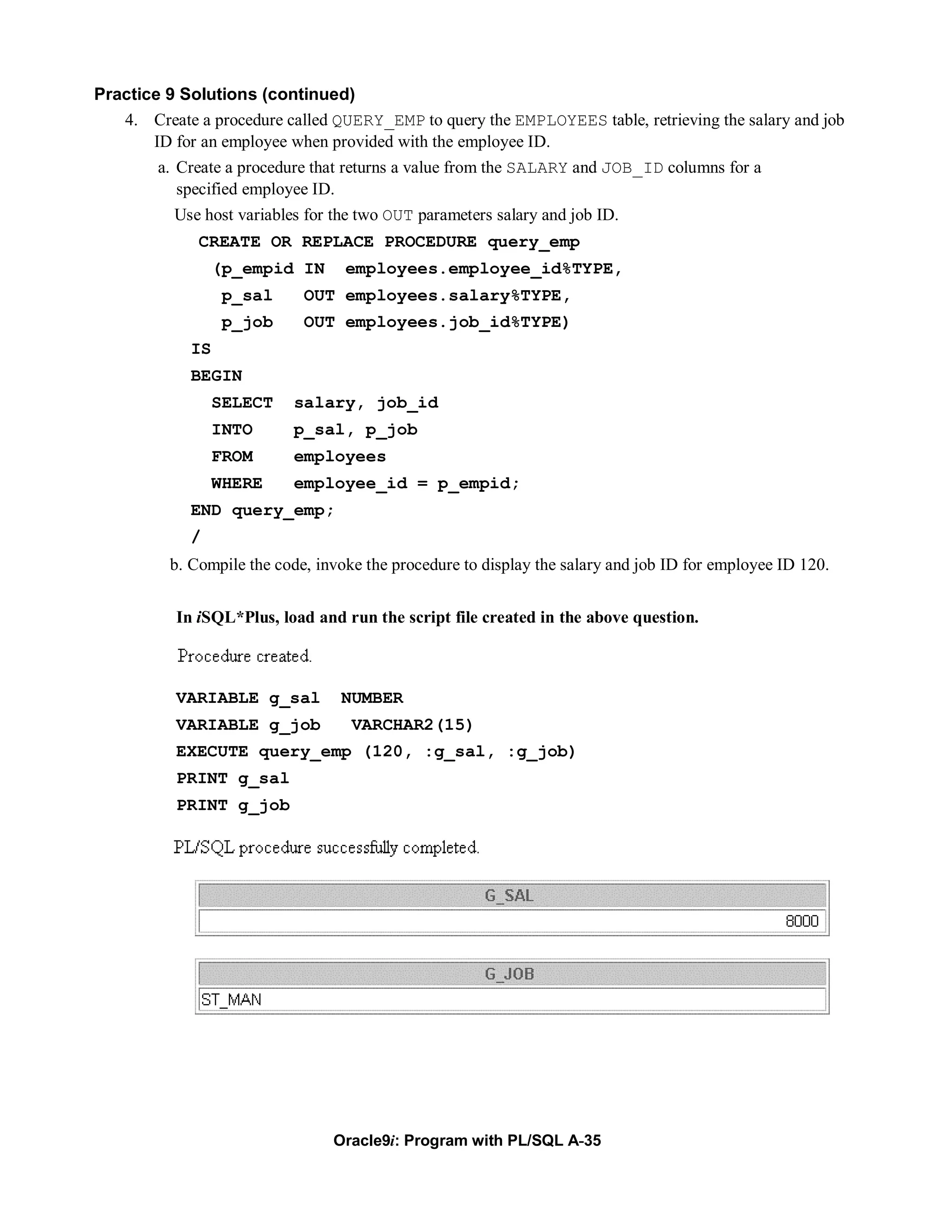Practice 9 Solutions (continued)
   4. Create a procedure called QUERY_EMP to query the EMPLOYEES table, retrieving the salary and job
       ID for an employee when provided with the employee ID.
        a. Create a procedure that returns a value from the SALARY and JOB_ID columns for a
           specified employee ID.
          Use host variables for the two OUT parameters salary and job ID.
              CREATE OR REPLACE PROCEDURE query_emp
                  (p_empid IN      employees.employee_id%TYPE,
                   p_sal     OUT employees.salary%TYPE,
                   p_job     OUT employees.job_id%TYPE)
             IS
             BEGIN
                  SELECT   salary, job_id
                  INTO     p_sal, p_job
                  FROM     employees
                  WHERE    employee_id = p_empid;
             END query_emp;
             /
          b. Compile the code, invoke the procedure to display the salary and job ID for employee ID 120.


           In iSQL*Plus, load and run the script file created in the above question.



           VARIABLE g_sal         NUMBER
           VARIABLE g_job           VARCHAR2(15)
           EXECUTE query_emp (120, :g_sal, :g_job)
           PRINT g_sal
           PRINT g_job




                                 Oracle9i: Program with PL/SQL A-35
 