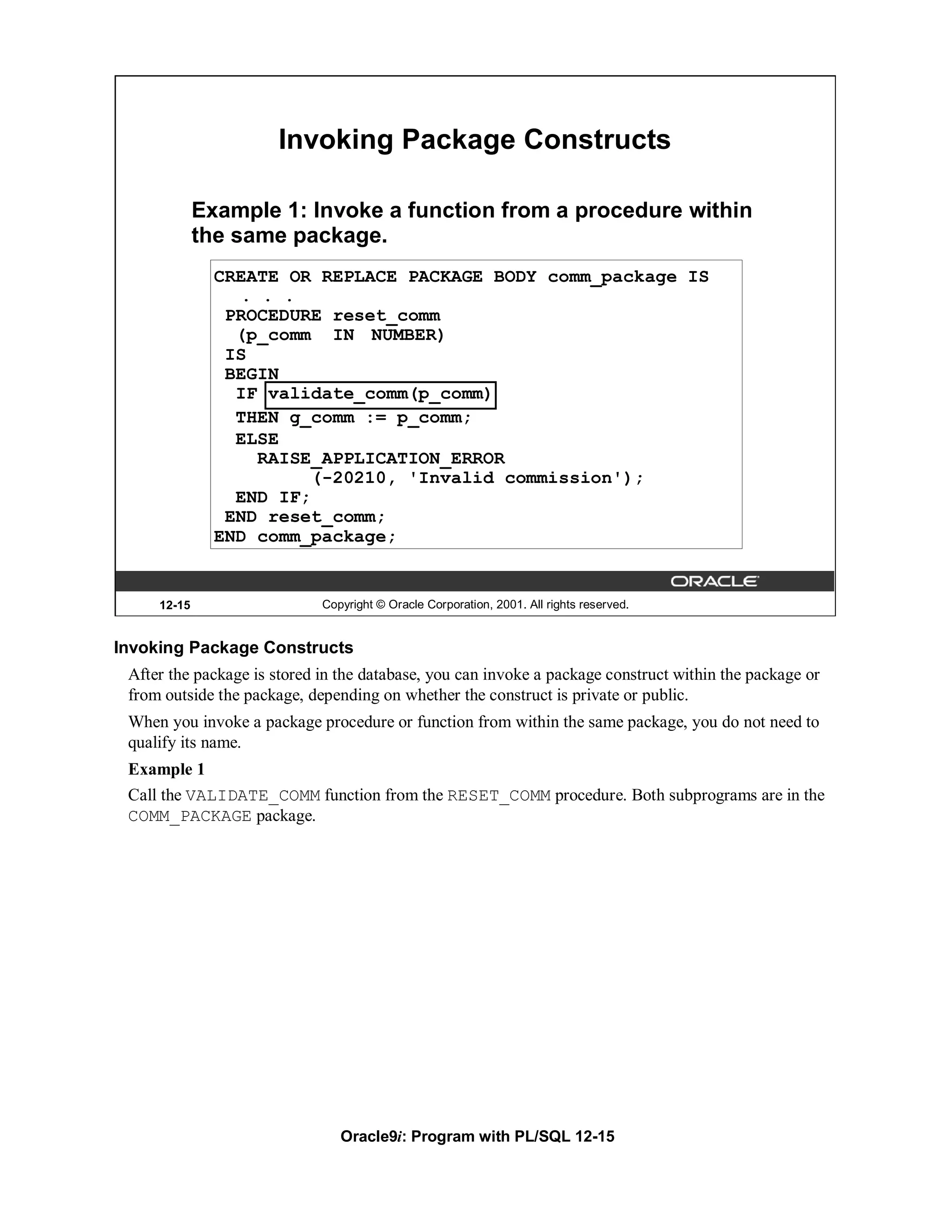 Invoking Package Constructs

             Example 1: Invoke a function from a procedure within
             the same package.
               CREATE OR REPLACE PACKAGE BODY comm_package IS
                 . . .
                PROCEDURE reset_comm
                 (p_comm IN NUMBER)
                IS
                BEGIN
                 IF validate_comm(p_comm)
                 THEN g_comm := p_comm;
                 ELSE
                   RAISE_APPLICATION_ERROR
                         (-20210, 'Invalid commission');
                 END IF;
                END reset_comm;
               END comm_package;


     12-15                   Copyright © Oracle Corporation, 2001. All rights reserved.


Invoking Package Constructs
 After the package is stored in the database, you can invoke a package construct within the package or
 from outside the package, depending on whether the construct is private or public.
 When you invoke a package procedure or function from within the same package, you do not need to
 qualify its name.
 Example 1
 Call the VALIDATE_COMM function from the RESET_COMM procedure. Both subprograms are in the
 COMM_PACKAGE package.




                                Oracle9i: Program with PL/SQL 12-15
 