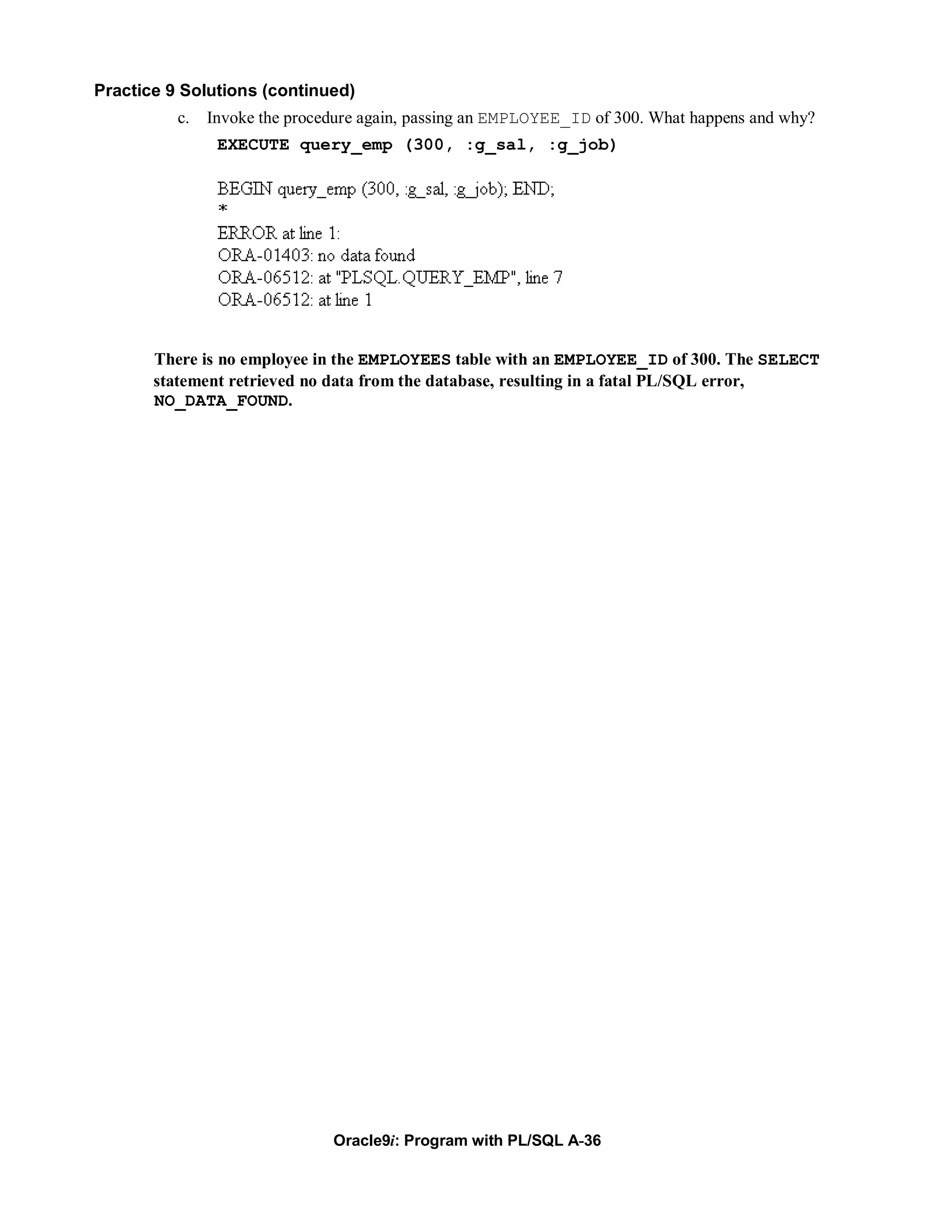 Practice 9 Solutions (continued)
          c.   Invoke the procedure again, passing an EMPLOYEE_ID of 300. What happens and why?
                EXECUTE query_emp (300, :g_sal, :g_job)




       There is no employee in the EMPLOYEES table with an EMPLOYEE_ID of 300. The SELECT
       statement retrieved no data from the database, resulting in a fatal PL/SQL error,
       NO_DATA_FOUND.




                               Oracle9i: Program with PL/SQL A-36
 