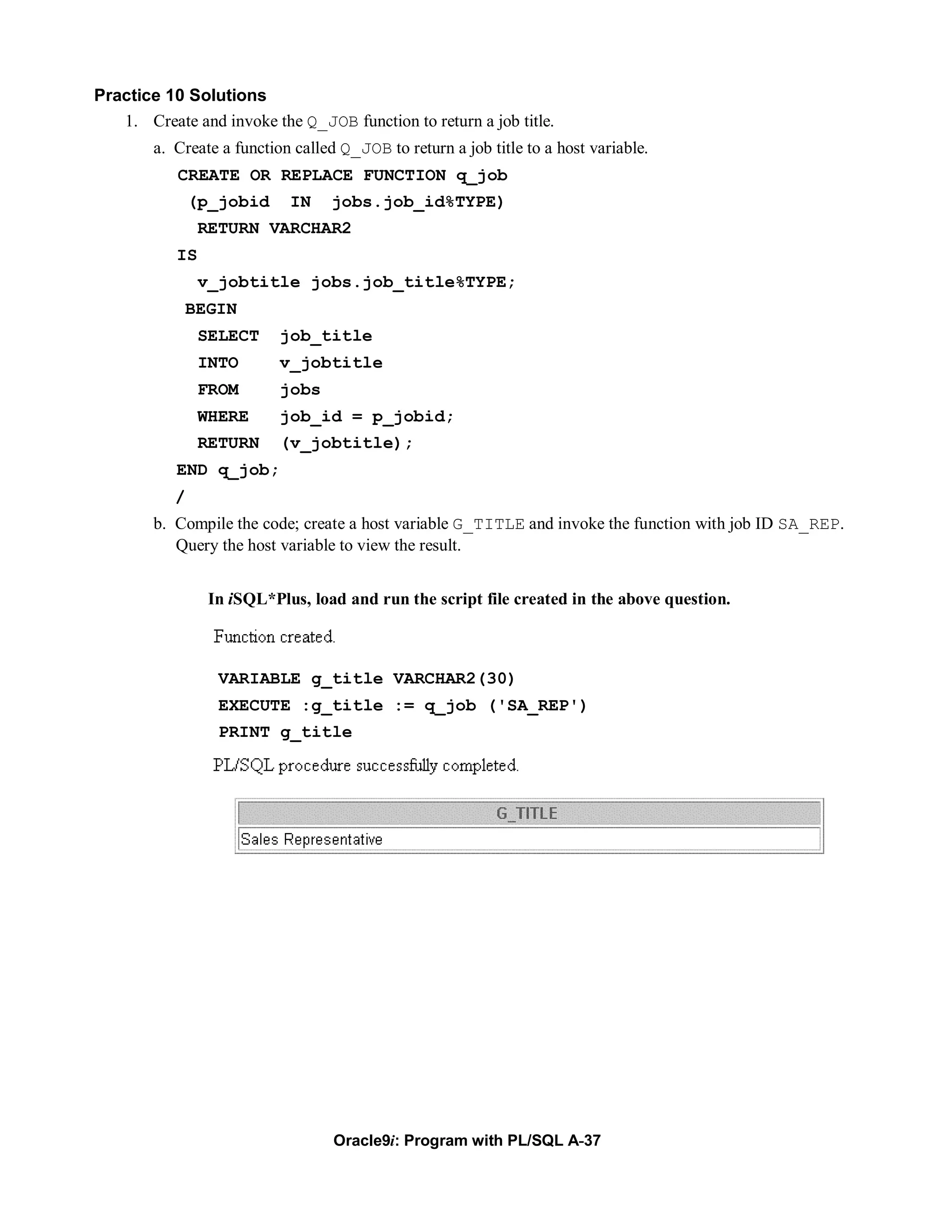 Practice 10 Solutions
   1. Create and invoke the Q_JOB function to return a job title.
        a. Create a function called Q_JOB to return a job title to a host variable.
           CREATE OR REPLACE FUNCTION q_job
               (p_jobid     IN    jobs.job_id%TYPE)
                RETURN VARCHAR2
           IS
                v_jobtitle jobs.job_title%TYPE;
            BEGIN
                SELECT     job_title
                INTO       v_jobtitle
                FROM       jobs
                WHERE      job_id = p_jobid;
                RETURN     (v_jobtitle);
           END q_job;
           /
        b. Compile the code; create a host variable G_TITLE and invoke the function with job ID SA_REP.
           Query the host variable to view the result.


                 In iSQL*Plus, load and run the script file created in the above question.



                  VARIABLE g_title VARCHAR2(30)
                  EXECUTE :g_title := q_job ('SA_REP')
                  PRINT g_title




                                   Oracle9i: Program with PL/SQL A-37
 