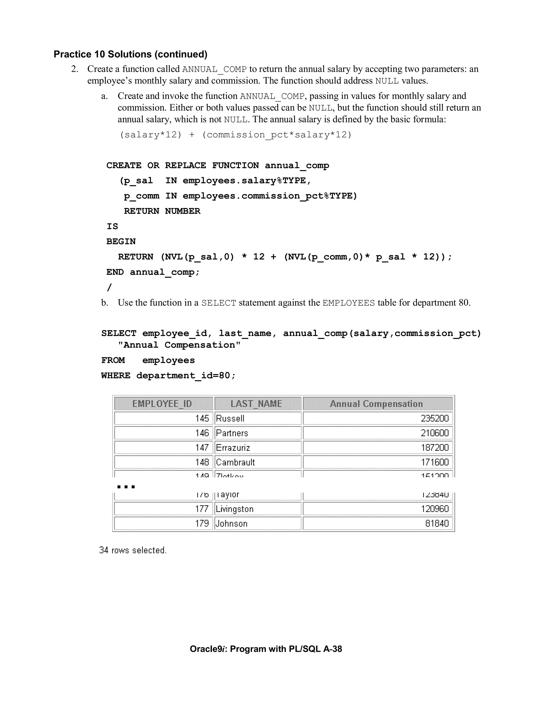 Practice 10 Solutions (continued)
   2. Create a function called ANNUAL_COMP to return the annual salary by accepting two parameters: an
       employee’s monthly salary and commission. The function should address NULL values.
           a. Create and invoke the function ANNUAL_COMP, passing in values for monthly salary and
              commission. Either or both values passed can be NULL, but the function should still return an
              annual salary, which is not NULL. The annual salary is defined by the basic formula:
                 (salary*12) + (commission_pct*salary*12)


            CREATE OR REPLACE FUNCTION annual_comp
                (p_sal     IN employees.salary%TYPE,
                 p_comm IN employees.commission_pct%TYPE)
                 RETURN NUMBER
            IS
            BEGIN
                RETURN (NVL(p_sal,0) * 12 + (NVL(p_comm,0)* p_sal * 12));
            END annual_comp;
            /
           b. Use the function in a SELECT statement against the EMPLOYEES table for department 80.


           SELECT employee_id, last_name, annual_comp(salary,commission_pct)
              "Annual Compensation"
           FROM      employees
           WHERE department_id=80;




                …




                                 Oracle9i: Program with PL/SQL A-38
 