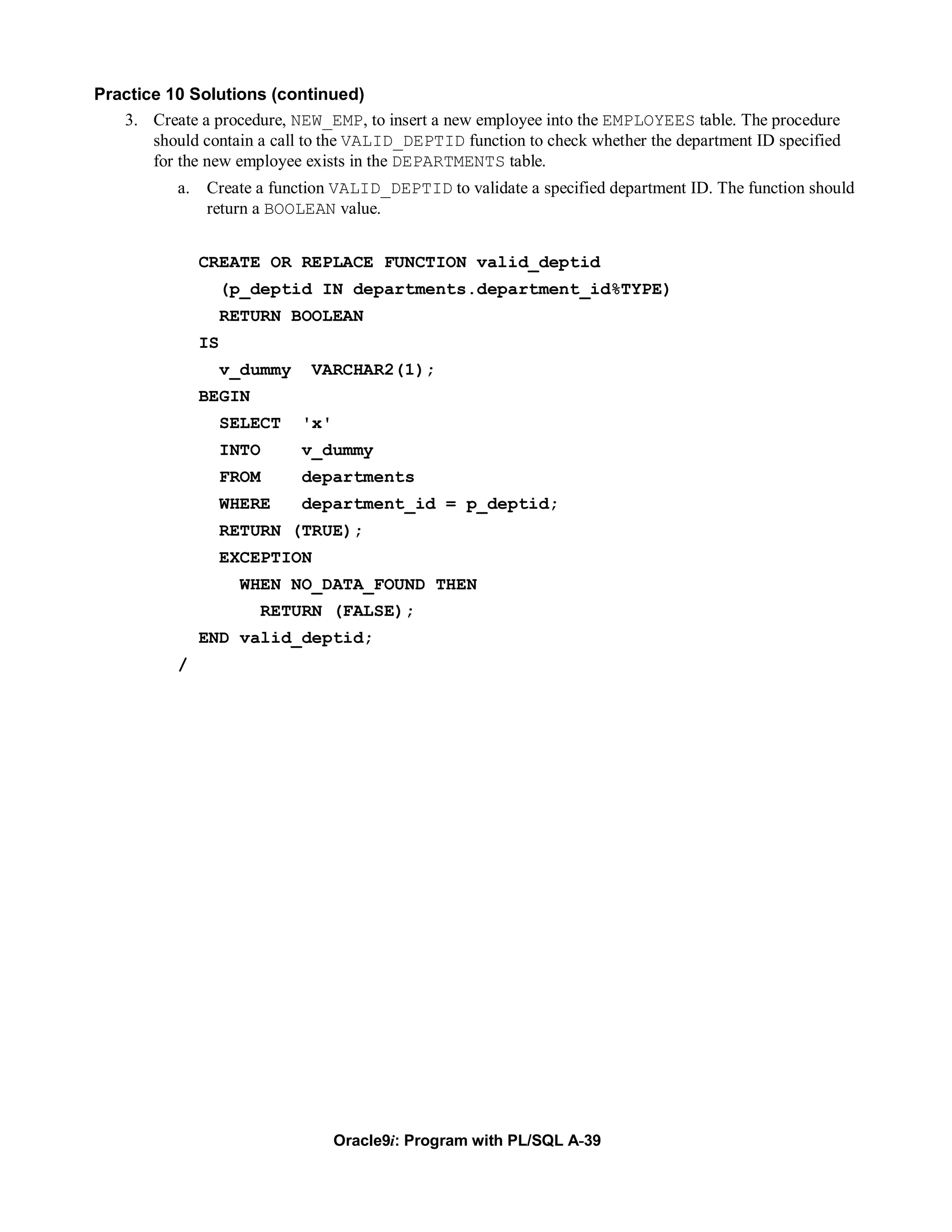 Practice 10 Solutions (continued)
   3. Create a procedure, NEW_EMP, to insert a new employee into the EMPLOYEES table. The procedure
       should contain a call to the VALID_DEPTID function to check whether the department ID specified
       for the new employee exists in the DEPARTMENTS table.
           a. Create a function VALID_DEPTID to validate a specified department ID. The function should
              return a BOOLEAN value.


               CREATE OR REPLACE FUNCTION valid_deptid
                    (p_deptid IN departments.department_id%TYPE)
                    RETURN BOOLEAN
               IS
                    v_dummy   VARCHAR2(1);
               BEGIN
                    SELECT    'x'
                    INTO      v_dummy
                    FROM      departments
                    WHERE     department_id = p_deptid;
                    RETURN (TRUE);
                    EXCEPTION
                     WHEN NO_DATA_FOUND THEN
                       RETURN (FALSE);
               END valid_deptid;
           /




                                    Oracle9i: Program with PL/SQL A-39
 