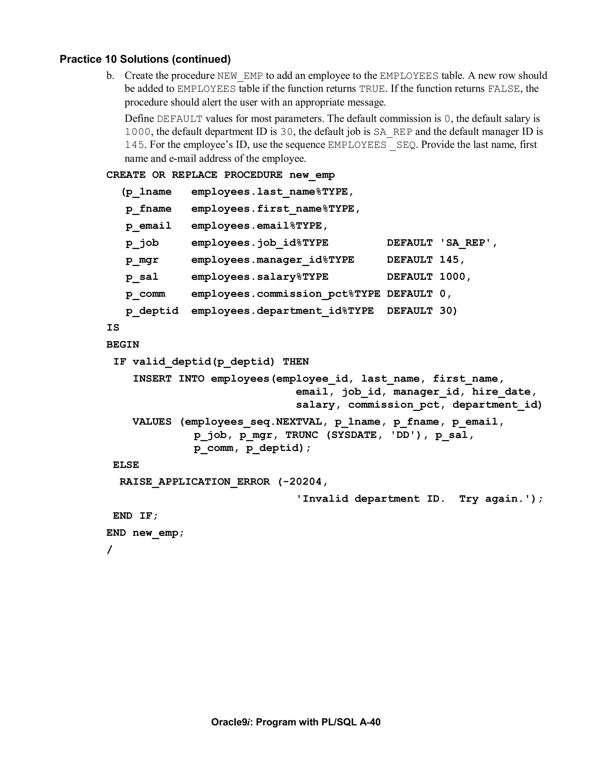 Practice 10 Solutions (continued)
         b. Create the procedure NEW_EMP to add an employee to the EMPLOYEES table. A new row should
             be added to EMPLOYEES table if the function returns TRUE. If the function returns FALSE, the
             procedure should alert the user with an appropriate message.
             Define DEFAULT values for most parameters. The default commission is 0, the default salary is
             1000, the default department ID is 30, the default job is SA_REP and the default manager ID is
             145. For the employee’s ID, use the sequence EMPLOYEES _SEQ. Provide the last name, first
             name and e-mail address of the employee.
          CREATE OR REPLACE PROCEDURE new_emp
               (p_lname     employees.last_name%TYPE,
               p_fname      employees.first_name%TYPE,
               p_email      employees.email%TYPE,
               p_job        employees.job_id%TYPE                       DEFAULT 'SA_REP',
               p_mgr        employees.manager_id%TYPE                   DEFAULT 145,
               p_sal        employees.salary%TYPE                       DEFAULT 1000,
               p_comm       employees.commission_pct%TYPE DEFAULT 0,
               p_deptid     employees.department_id%TYPE                DEFAULT 30)
          IS
          BEGIN
              IF valid_deptid(p_deptid) THEN
                 INSERT INTO employees(employee_id, last_name, first_name,
                                          email, job_id, manager_id, hire_date,
                                          salary, commission_pct, department_id)
                 VALUES (employees_seq.NEXTVAL, p_lname, p_fname, p_email,
                          p_job, p_mgr, TRUNC (SYSDATE, 'DD'), p_sal,
                          p_comm, p_deptid);
              ELSE
               RAISE_APPLICATION_ERROR (-20204,
                                                    'Invalid department ID.             Try again.');
              END IF;
          END new_emp;
          /




                                 Oracle9i: Program with PL/SQL A-40
 