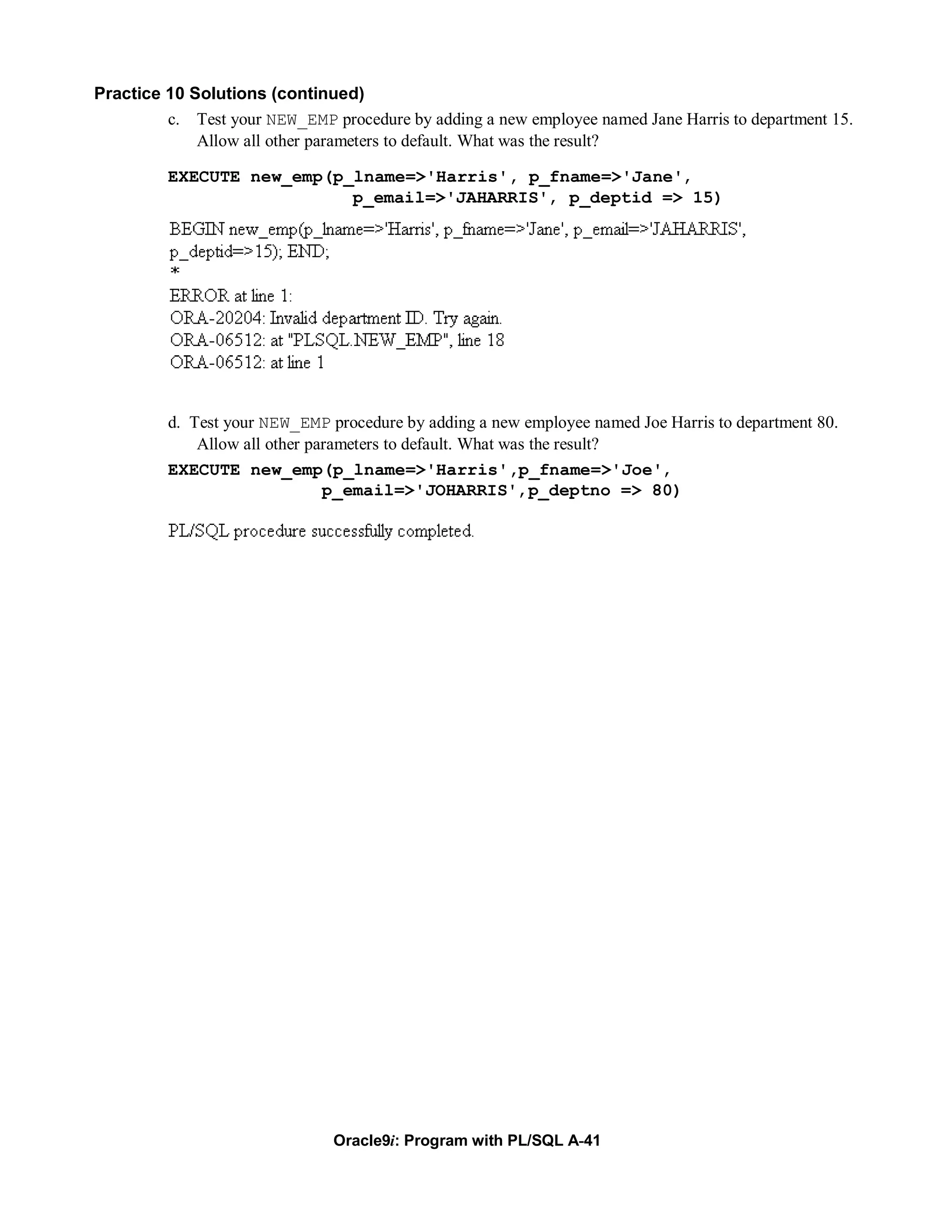 Practice 10 Solutions (continued)
         c. Test your NEW_EMP procedure by adding a new employee named Jane Harris to department 15.
             Allow all other parameters to default. What was the result?

         EXECUTE new_emp(p_lname=>'Harris', p_fname=>'Jane',
                           p_email=>'JAHARRIS', p_deptid => 15)




         d. Test your NEW_EMP procedure by adding a new employee named Joe Harris to department 80.
             Allow all other parameters to default. What was the result?
         EXECUTE new_emp(p_lname=>'Harris',p_fname=>'Joe',
                               p_email=>'JOHARRIS',p_deptno => 80)




                               Oracle9i: Program with PL/SQL A-41
 