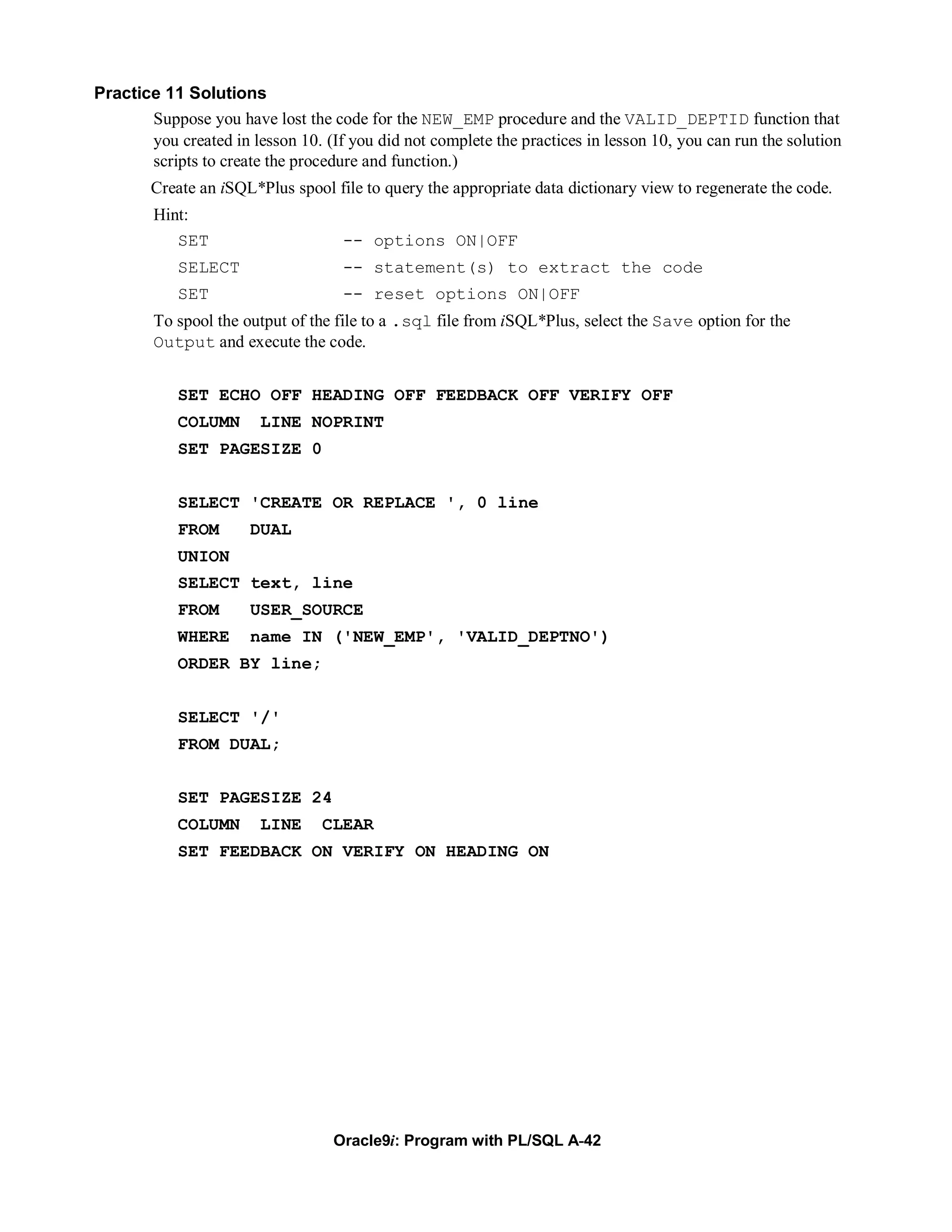 Practice 11 Solutions
       Suppose you have lost the code for the NEW_EMP procedure and the VALID_DEPTID function that
       you created in lesson 10. (If you did not complete the practices in lesson 10, you can run the solution
       scripts to create the procedure and function.)
        Create an iSQL*Plus spool file to query the appropriate data dictionary view to regenerate the code.
        Hint:
           SET                      -- options ON|OFF
            SELECT                  -- statement(s) to extract the code
            SET                     -- reset options ON|OFF
        To spool the output of the file to a .sql file from iSQL*Plus, select the Save option for the
        Output and execute the code.


            SET ECHO OFF HEADING OFF FEEDBACK OFF VERIFY OFF
            COLUMN      LINE NOPRINT
            SET PAGESIZE 0


            SELECT 'CREATE OR REPLACE ', 0 line
            FROM      DUAL
            UNION
            SELECT text, line
            FROM      USER_SOURCE
            WHERE     name IN ('NEW_EMP', 'VALID_DEPTNO')
            ORDER BY line;


            SELECT '/'
            FROM DUAL;


            SET PAGESIZE 24
            COLUMN      LINE     CLEAR
            SET FEEDBACK ON VERIFY ON HEADING ON




                                   Oracle9i: Program with PL/SQL A-42
 