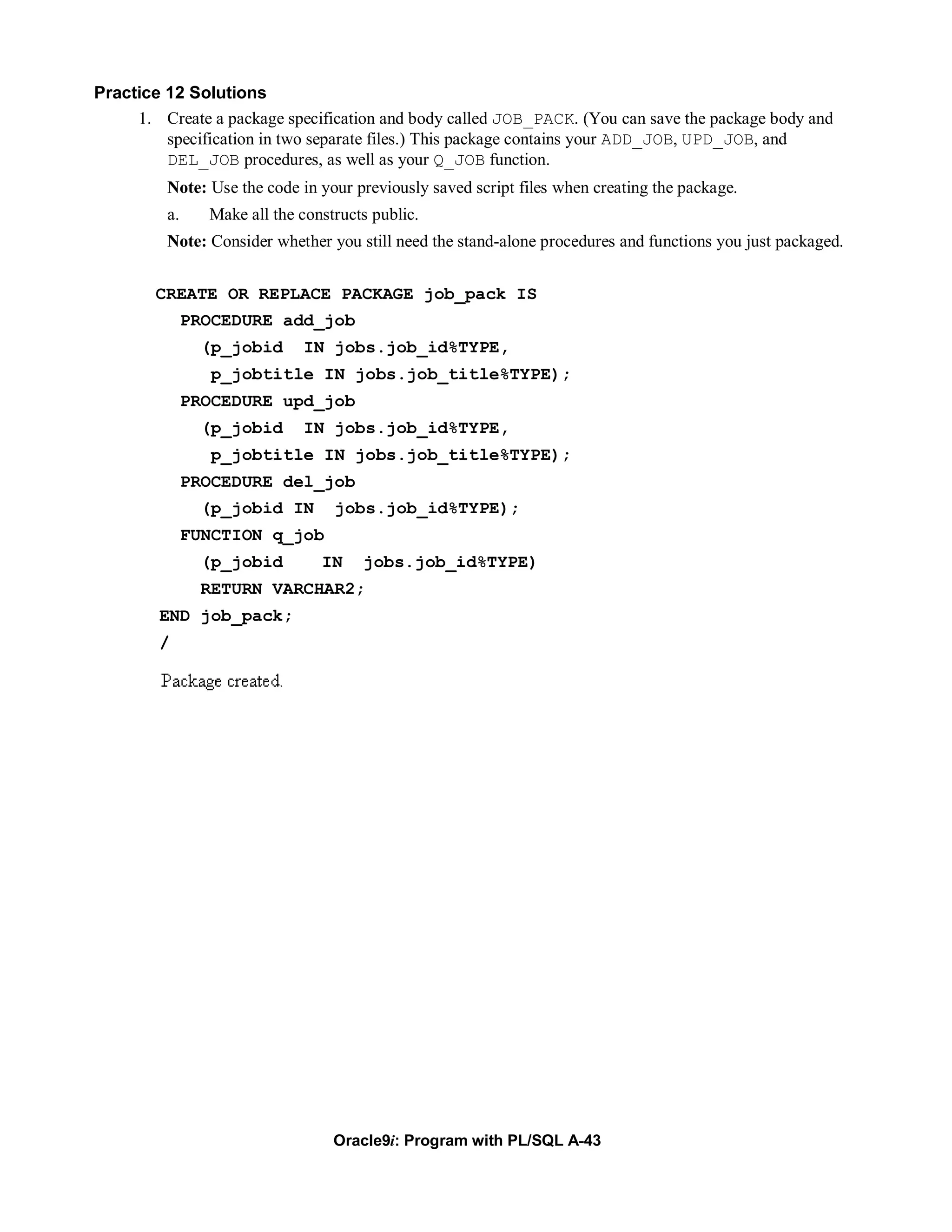 Practice 12 Solutions
     1. Create a package specification and body called JOB_PACK. (You can save the package body and
         specification in two separate files.) This package contains your ADD_JOB, UPD_JOB, and
         DEL_JOB procedures, as well as your Q_JOB function.
         Note: Use the code in your previously saved script files when creating the package.
         a.     Make all the constructs public.
         Note: Consider whether you still need the stand-alone procedures and functions you just packaged.


        CREATE OR REPLACE PACKAGE job_pack IS
              PROCEDURE add_job
               (p_jobid      IN jobs.job_id%TYPE,
                 p_jobtitle IN jobs.job_title%TYPE);
              PROCEDURE upd_job
               (p_jobid      IN jobs.job_id%TYPE,
                 p_jobtitle IN jobs.job_title%TYPE);
              PROCEDURE del_job
               (p_jobid IN        jobs.job_id%TYPE);
              FUNCTION q_job
               (p_jobid         IN    jobs.job_id%TYPE)
               RETURN VARCHAR2;
        END job_pack;
        /




                                  Oracle9i: Program with PL/SQL A-43
 