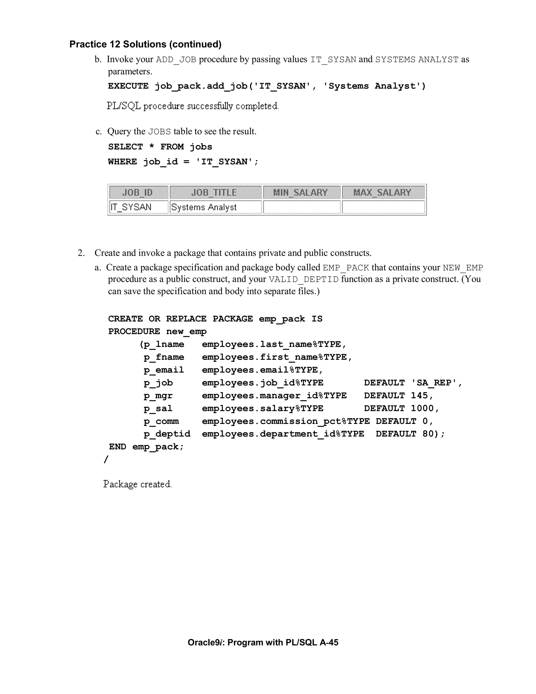 Practice 12 Solutions (continued)
     b. Invoke your ADD_JOB procedure by passing values IT_SYSAN and SYSTEMS ANALYST as
        parameters.
        EXECUTE job_pack.add_job('IT_SYSAN', 'Systems Analyst')



     c. Query the JOBS table to see the result.
        SELECT * FROM jobs
        WHERE job_id = 'IT_SYSAN';




 2. Create and invoke a package that contains private and public constructs.
     a. Create a package specification and package body called EMP_PACK that contains your NEW_EMP
        procedure as a public construct, and your VALID_DEPTID function as a private construct. (You
        can save the specification and body into separate files.)

        CREATE OR REPLACE PACKAGE emp_pack IS
        PROCEDURE new_emp
              (p_lname  employees.last_name%TYPE,
               p_fname  employees.first_name%TYPE,
               p_email  employees.email%TYPE,
               p_job    employees.job_id%TYPE       DEFAULT 'SA_REP',
               p_mgr    employees.manager_id%TYPE   DEFAULT 145,
               p_sal    employees.salary%TYPE       DEFAULT 1000,
               p_comm   employees.commission_pct%TYPE DEFAULT 0,
               p_deptid employees.department_id%TYPE DEFAULT 80);
         END emp_pack;
       /




                             Oracle9i: Program with PL/SQL A-45
 