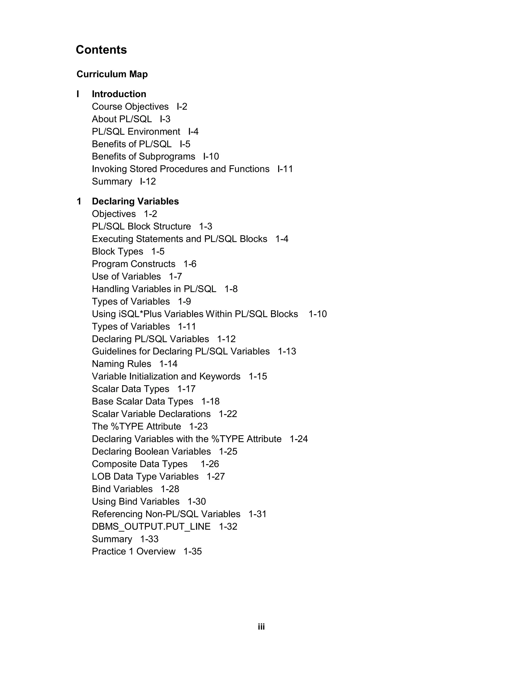 Contents
Curriculum Map

I   Introduction
    Course Objectives I-2
    About PL/SQL I-3
    PL/SQL Environment I-4
    Benefits of PL/SQL I-5
    Benefits of Subprograms I-10
    Invoking Stored Procedures and Functions I-11
    Summary I-12

1   Declaring Variables
    Objectives 1-2
    PL/SQL Block Structure 1-3
    Executing Statements and PL/SQL Blocks 1-4
    Block Types 1-5
    Program Constructs 1-6
    Use of Variables 1-7
    Handling Variables in PL/SQL 1-8
    Types of Variables 1-9
    Using iSQL*Plus Variables Within PL/SQL Blocks 1-10
    Types of Variables 1-11
    Declaring PL/SQL Variables 1-12
    Guidelines for Declaring PL/SQL Variables 1-13
    Naming Rules 1-14
    Variable Initialization and Keywords 1-15
    Scalar Data Types 1-17
    Base Scalar Data Types 1-18
    Scalar Variable Declarations 1-22
    The %TYPE Attribute 1-23
    Declaring Variables with the %TYPE Attribute 1-24
    Declaring Boolean Variables 1-25
    Composite Data Types 1-26
    LOB Data Type Variables 1-27
    Bind Variables 1-28
    Using Bind Variables 1-30
    Referencing Non-PL/SQL Variables 1-31
    DBMS_OUTPUT.PUT_LINE 1-32
    Summary 1-33
    Practice 1 Overview 1-35




                                         iii
 