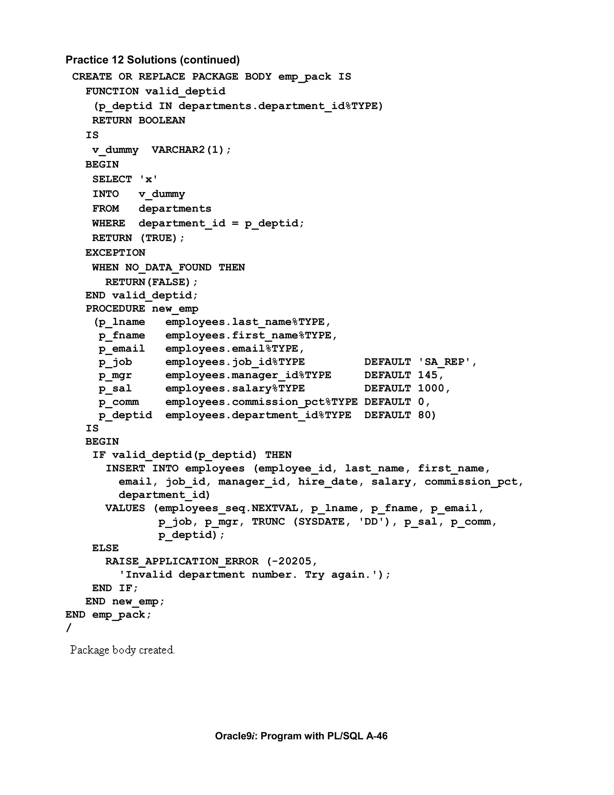 Practice 12 Solutions (continued)
  CREATE OR REPLACE PACKAGE BODY emp_pack IS
    FUNCTION valid_deptid
     (p_deptid IN departments.department_id%TYPE)
     RETURN BOOLEAN
    IS
     v_dummy VARCHAR2(1);
    BEGIN
     SELECT 'x'
     INTO     v_dummy
     FROM     departments
     WHERE department_id = p_deptid;
     RETURN (TRUE);
    EXCEPTION
     WHEN NO_DATA_FOUND THEN
        RETURN(FALSE);
    END valid_deptid;
    PROCEDURE new_emp
     (p_lname      employees.last_name%TYPE,
       p_fname     employees.first_name%TYPE,
       p_email     employees.email%TYPE,
       p_job       employees.job_id%TYPE         DEFAULT 'SA_REP',
       p_mgr       employees.manager_id%TYPE     DEFAULT 145,
       p_sal       employees.salary%TYPE         DEFAULT 1000,
       p_comm      employees.commission_pct%TYPE DEFAULT 0,
       p_deptid employees.department_id%TYPE DEFAULT 80)
    IS
    BEGIN
     IF valid_deptid(p_deptid) THEN
        INSERT INTO employees (employee_id, last_name, first_name,
          email, job_id, manager_id, hire_date, salary, commission_pct,
          department_id)
        VALUES (employees_seq.NEXTVAL, p_lname, p_fname, p_email,
                  p_job, p_mgr, TRUNC (SYSDATE, 'DD'), p_sal, p_comm,
                  p_deptid);
     ELSE
        RAISE_APPLICATION_ERROR (-20205,
          'Invalid department number. Try again.');
     END IF;
    END new_emp;
END emp_pack;
/




                       Oracle9i: Program with PL/SQL A-46
 