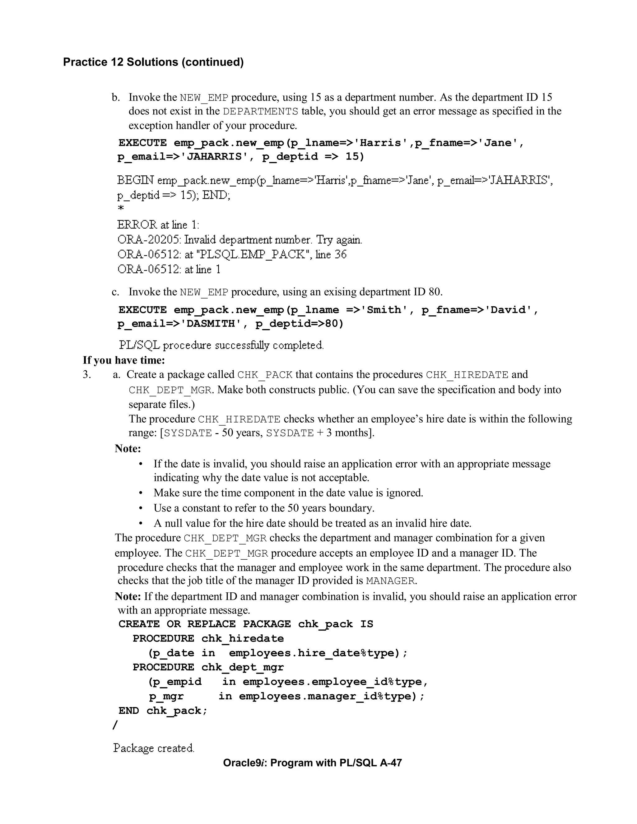 Practice 12 Solutions (continued)


         b. Invoke the NEW_EMP procedure, using 15 as a department number. As the department ID 15
            does not exist in the DEPARTMENTS table, you should get an error message as specified in the
            exception handler of your procedure.
          EXECUTE emp_pack.new_emp(p_lname=>'Harris',p_fname=>'Jane',
          p_email=>'JAHARRIS', p_deptid => 15)




         c. Invoke the NEW_EMP procedure, using an exising department ID 80.
          EXECUTE emp_pack.new_emp(p_lname =>'Smith', p_fname=>'David',
          p_email=>'DASMITH', p_deptid=>80)


   If you have time:
   3.    a. Create a package called CHK_PACK that contains the procedures CHK_HIREDATE and
             CHK_DEPT_MGR. Make both constructs public. (You can save the specification and body into
             separate files.)
             The procedure CHK_HIREDATE checks whether an employee’s hire date is within the following
             range: [SYSDATE - 50 years, SYSDATE + 3 months].
          Note:
               • If the date is invalid, you should raise an application error with an appropriate message
                   indicating why the date value is not acceptable.
               • Make sure the time component in the date value is ignored.
               • Use a constant to refer to the 50 years boundary.
               • A null value for the hire date should be treated as an invalid hire date.
          The procedure CHK_DEPT_MGR checks the department and manager combination for a given
          employee. The CHK_DEPT_MGR procedure accepts an employee ID and a manager ID. The
           procedure checks that the manager and employee work in the same department. The procedure also
           checks that the job title of the manager ID provided is MANAGER.
          Note: If the department ID and manager combination is invalid, you should raise an application error
           with an appropriate message.
           CREATE OR REPLACE PACKAGE chk_pack IS
              PROCEDURE chk_hiredate
                 (p_date in employees.hire_date%type);
              PROCEDURE chk_dept_mgr
                 (p_empid           in employees.employee_id%type,
                  p_mgr            in employees.manager_id%type);
           END chk_pack;
         /


                                 Oracle9i: Program with PL/SQL A-47
 