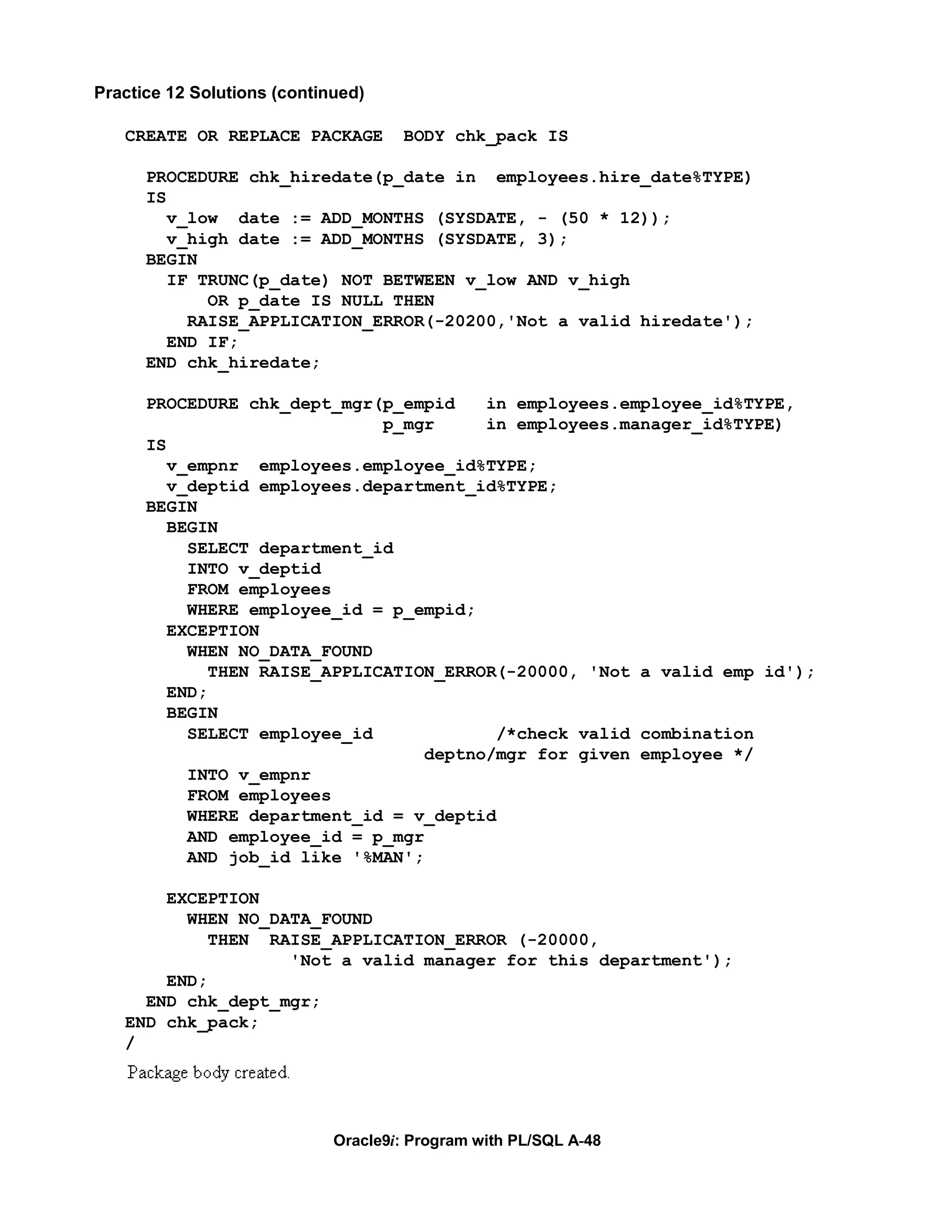 Practice 12 Solutions (continued)

   CREATE OR REPLACE PACKAGE         BODY chk_pack IS

      PROCEDURE chk_hiredate(p_date in employees.hire_date%TYPE)
      IS
         v_low date := ADD_MONTHS (SYSDATE, - (50 * 12));
         v_high date := ADD_MONTHS (SYSDATE, 3);
      BEGIN
         IF TRUNC(p_date) NOT BETWEEN v_low AND v_high
             OR p_date IS NULL THEN
           RAISE_APPLICATION_ERROR(-20200,'Not a valid hiredate');
         END IF;
      END chk_hiredate;

      PROCEDURE chk_dept_mgr(p_empid    in employees.employee_id%TYPE,
                              p_mgr     in employees.manager_id%TYPE)
      IS
         v_empnr employees.employee_id%TYPE;
         v_deptid employees.department_id%TYPE;
      BEGIN
         BEGIN
           SELECT department_id
           INTO v_deptid
           FROM employees
           WHERE employee_id = p_empid;
         EXCEPTION
           WHEN NO_DATA_FOUND
             THEN RAISE_APPLICATION_ERROR(-20000, 'Not a valid emp id');
         END;
         BEGIN
           SELECT employee_id            /*check valid combination
                                  deptno/mgr for given employee */
           INTO v_empnr
           FROM employees
           WHERE department_id = v_deptid
           AND employee_id = p_mgr
           AND job_id like '%MAN';

       EXCEPTION
         WHEN NO_DATA_FOUND
           THEN RAISE_APPLICATION_ERROR (-20000,
                   'Not a valid manager for this department');
       END;
     END chk_dept_mgr;
   END chk_pack;
   /




                             Oracle9i: Program with PL/SQL A-48
 