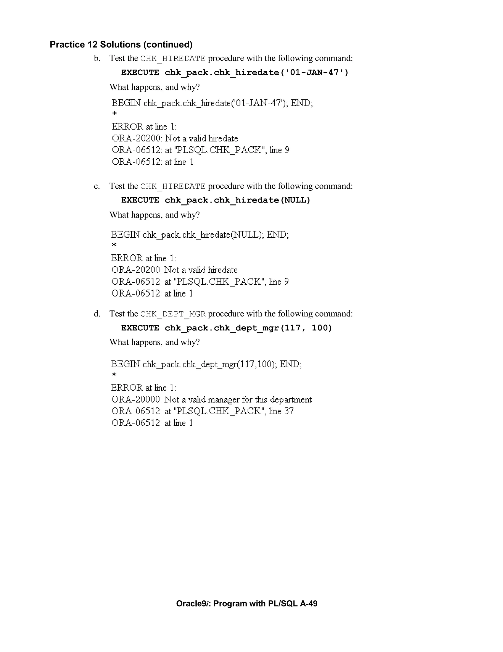 Practice 12 Solutions (continued)
          b. Test the CHK_HIREDATE procedure with the following command:
                 EXECUTE chk_pack.chk_hiredate('01-JAN-47')
               What happens, and why?




          c.   Test the CHK_HIREDATE procedure with the following command:
                 EXECUTE chk_pack.chk_hiredate(NULL)
               What happens, and why?




          d. Test the CHK_DEPT_MGR procedure with the following command:
                 EXECUTE chk_pack.chk_dept_mgr(117, 100)
               What happens, and why?




                               Oracle9i: Program with PL/SQL A-49
 
