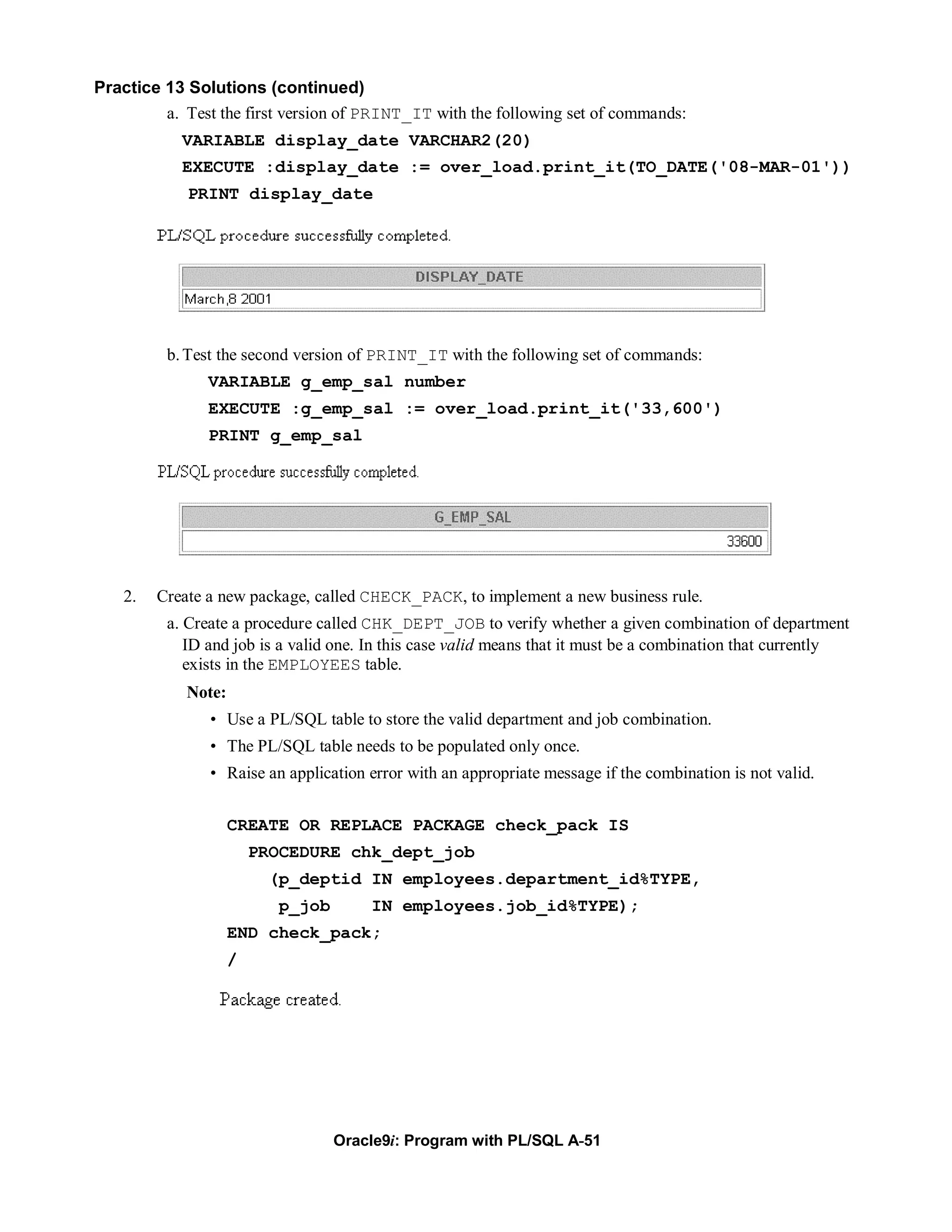Practice 13 Solutions (continued)
         a. Test the first version of PRINT_IT with the following set of commands:
            VARIABLE display_date VARCHAR2(20)
            EXECUTE :display_date := over_load.print_it(TO_DATE('08-MAR-01'))
             PRINT display_date




          b. Test the second version of PRINT_IT with the following set of commands:
                VARIABLE g_emp_sal number
                EXECUTE :g_emp_sal := over_load.print_it('33,600')
                PRINT g_emp_sal




    2.   Create a new package, called CHECK_PACK, to implement a new business rule.
          a. Create a procedure called CHK_DEPT_JOB to verify whether a given combination of department
             ID and job is a valid one. In this case valid means that it must be a combination that currently
             exists in the EMPLOYEES table.
             Note:
                • Use a PL/SQL table to store the valid department and job combination.
                • The PL/SQL table needs to be populated only once.
                • Raise an application error with an appropriate message if the combination is not valid.


                     CREATE OR REPLACE PACKAGE check_pack IS
                         PROCEDURE chk_dept_job
                          (p_deptid IN employees.department_id%TYPE,
                            p_job       IN employees.job_id%TYPE);
                     END check_pack;
                     /




                                    Oracle9i: Program with PL/SQL A-51
 