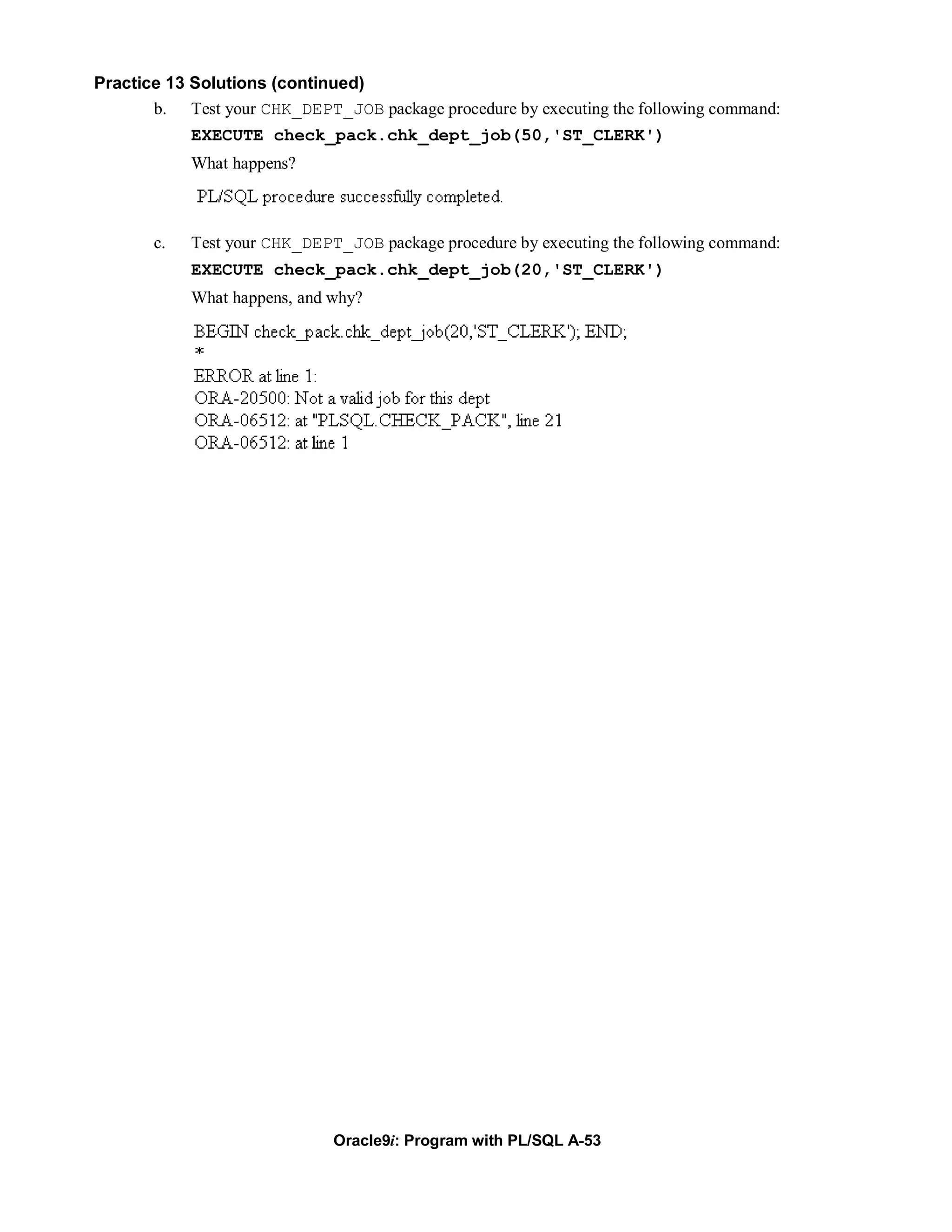 Practice 13 Solutions (continued)
       b. Test your CHK_DEPT_JOB package procedure by executing the following command:
            EXECUTE check_pack.chk_dept_job(50,'ST_CLERK')
            What happens?



       c.   Test your CHK_DEPT_JOB package procedure by executing the following command:
            EXECUTE check_pack.chk_dept_job(20,'ST_CLERK')
            What happens, and why?




                              Oracle9i: Program with PL/SQL A-53
 