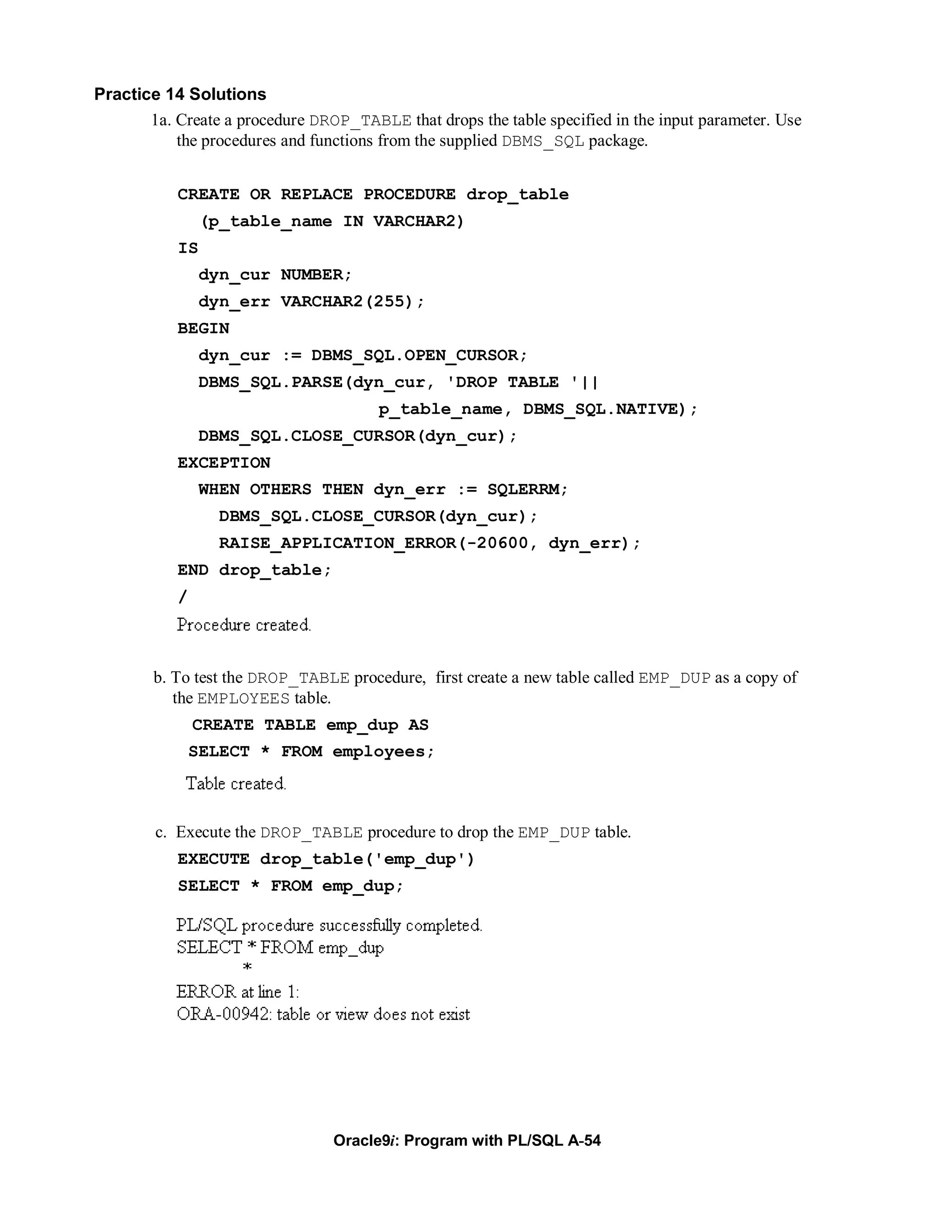 Practice 14 Solutions
       1a. Create a procedure DROP_TABLE that drops the table specified in the input parameter. Use
           the procedures and functions from the supplied DBMS_SQL package.


           CREATE OR REPLACE PROCEDURE drop_table
                (p_table_name IN VARCHAR2)
           IS
                dyn_cur NUMBER;
                dyn_err VARCHAR2(255);
           BEGIN
                dyn_cur := DBMS_SQL.OPEN_CURSOR;
                DBMS_SQL.PARSE(dyn_cur, 'DROP TABLE '||
                                       p_table_name, DBMS_SQL.NATIVE);
                DBMS_SQL.CLOSE_CURSOR(dyn_cur);
           EXCEPTION
                WHEN OTHERS THEN dyn_err := SQLERRM;
                  DBMS_SQL.CLOSE_CURSOR(dyn_cur);
                  RAISE_APPLICATION_ERROR(-20600, dyn_err);
           END drop_table;
           /



        b. To test the DROP_TABLE procedure, first create a new table called EMP_DUP as a copy of
           the EMPLOYEES table.
               CREATE TABLE emp_dup AS
               SELECT * FROM employees;



        c. Execute the DROP_TABLE procedure to drop the EMP_DUP table.
           EXECUTE drop_table('emp_dup')
           SELECT * FROM emp_dup;




                                 Oracle9i: Program with PL/SQL A-54
 