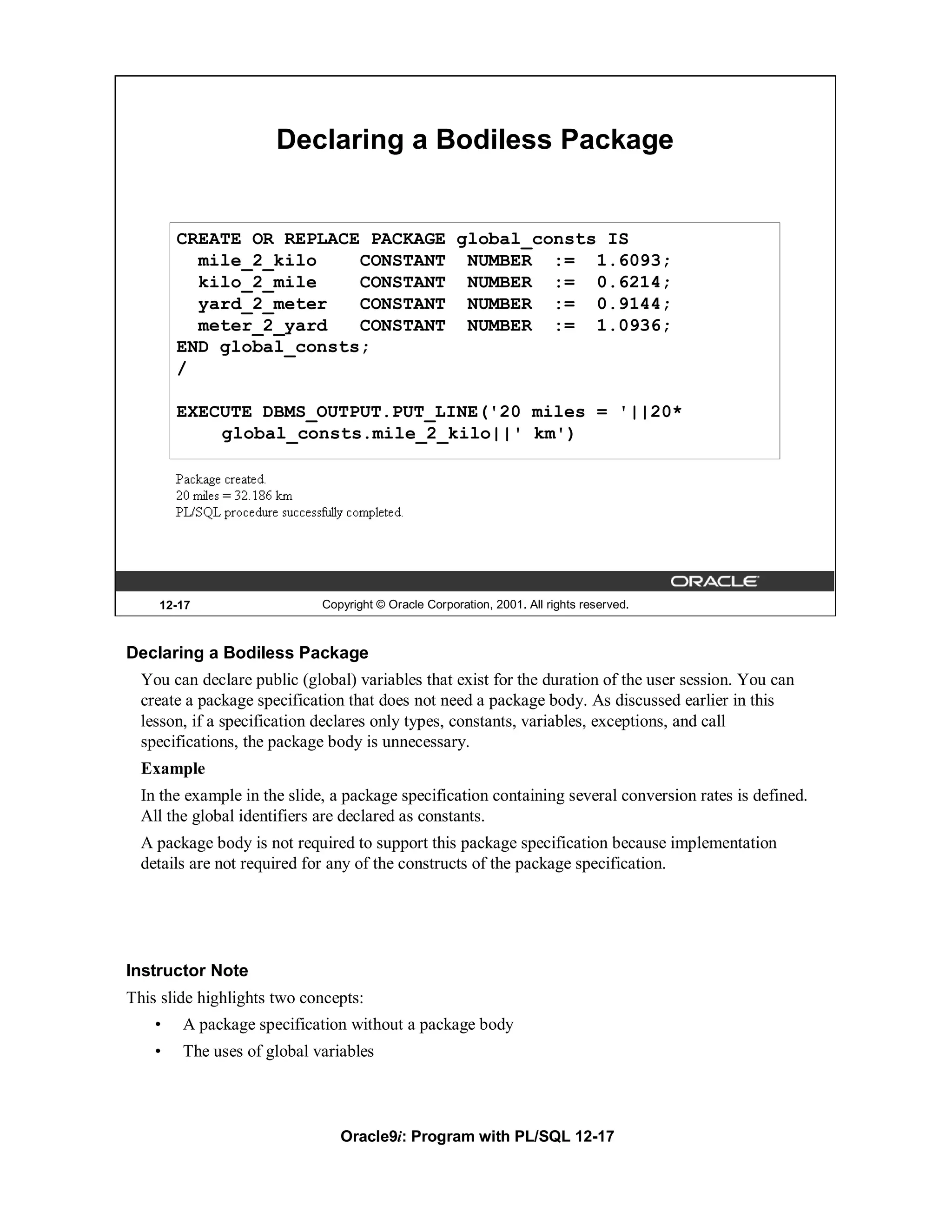 Declaring a Bodiless Package


        CREATE OR REPLACE PACKAGE global_consts IS
          mile_2_kilo    CONSTANT NUMBER := 1.6093;
          kilo_2_mile    CONSTANT NUMBER := 0.6214;
          yard_2_meter   CONSTANT NUMBER := 0.9144;
          meter_2_yard   CONSTANT NUMBER := 1.0936;
        END global_consts;
        /

        EXECUTE DBMS_OUTPUT.PUT_LINE('20 miles = '||20*
            global_consts.mile_2_kilo||' km')




    12-17                    Copyright © Oracle Corporation, 2001. All rights reserved.



Declaring a Bodiless Package
  You can declare public (global) variables that exist for the duration of the user session. You can
  create a package specification that does not need a package body. As discussed earlier in this
  lesson, if a specification declares only types, constants, variables, exceptions, and call
  specifications, the package body is unnecessary.
  Example
  In the example in the slide, a package specification containing several conversion rates is defined.
  All the global identifiers are declared as constants.
  A package body is not required to support this package specification because implementation
  details are not required for any of the constructs of the package specification.




Instructor Note
This slide highlights two concepts:
    •   A package specification without a package body
    •   The uses of global variables



                                Oracle9i: Program with PL/SQL 12-17
 