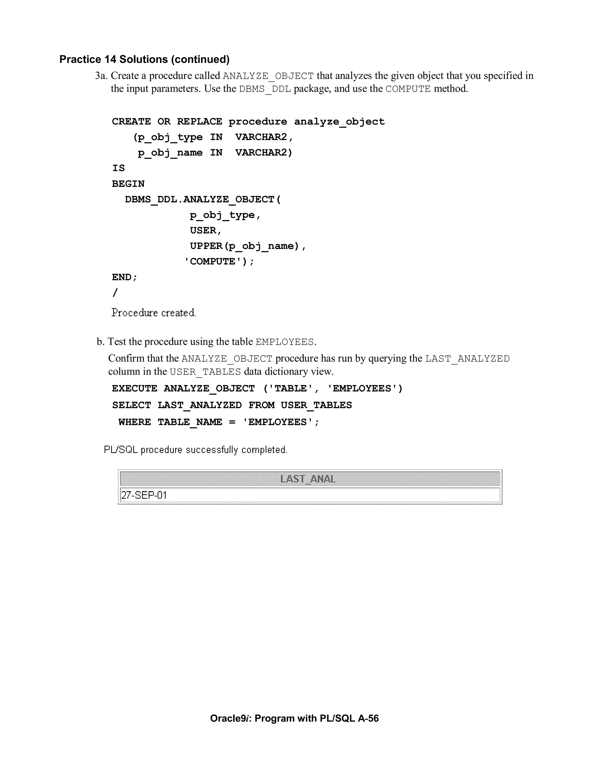 Practice 14 Solutions (continued)
       3a. Create a procedure called ANALYZE_OBJECT that analyzes the given object that you specified in
           the input parameters. Use the DBMS_DDL package, and use the COMPUTE method.


           CREATE OR REPLACE procedure analyze_object
               (p_obj_type IN VARCHAR2,
                p_obj_name IN VARCHAR2)
           IS
           BEGIN
              DBMS_DDL.ANALYZE_OBJECT(
                        p_obj_type,
                        USER,
                        UPPER(p_obj_name),
                       'COMPUTE');
           END;
           /



        b. Test the procedure using the table EMPLOYEES.
          Confirm that the ANALYZE_OBJECT procedure has run by querying the LAST_ANALYZED
          column in the USER_TABLES data dictionary view.
           EXECUTE ANALYZE_OBJECT ('TABLE', 'EMPLOYEES')
           SELECT LAST_ANALYZED FROM USER_TABLES
             WHERE TABLE_NAME = 'EMPLOYEES';




                                 Oracle9i: Program with PL/SQL A-56
 