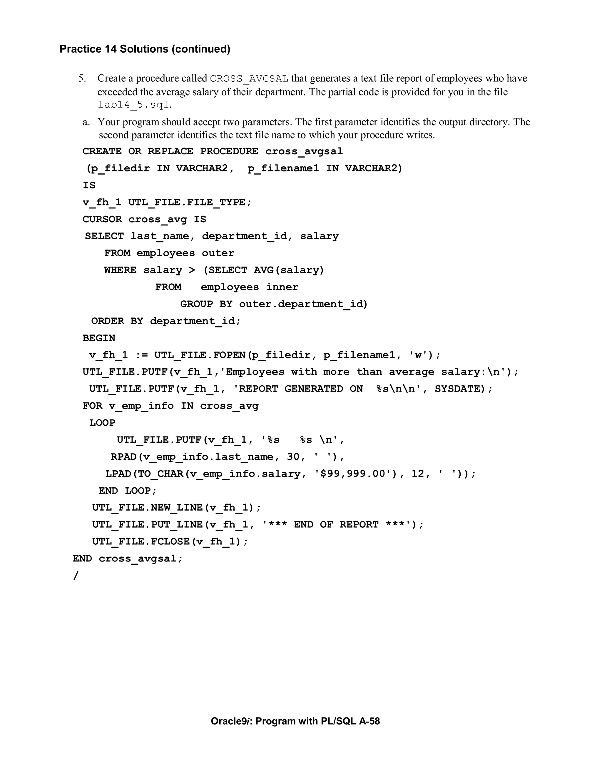 Practice 14 Solutions (continued)

   5.      Create a procedure called CROSS_AVGSAL that generates a text file report of employees who have
           exceeded the average salary of their department. The partial code is provided for you in the file
           lab14_5.sql.
      a. Your program should accept two parameters. The first parameter identifies the output directory. The
         second parameter identifies the text file name to which your procedure writes.
      CREATE OR REPLACE PROCEDURE cross_avgsal
      (p_filedir IN VARCHAR2,               p_filename1 IN VARCHAR2)
      IS
      v_fh_1 UTL_FILE.FILE_TYPE;
      CURSOR cross_avg IS
      SELECT last_name, department_id, salary
            FROM employees outer
            WHERE salary > (SELECT AVG(salary)
                       FROM       employees inner
                             GROUP BY outer.department_id)
        ORDER BY department_id;
      BEGIN
        v_fh_1 := UTL_FILE.FOPEN(p_filedir, p_filename1, 'w');
      UTL_FILE.PUTF(v_fh_1,'Employees with more than average salary:n');
        UTL_FILE.PUTF(v_fh_1, 'REPORT GENERATED ON                       %snn', SYSDATE);
      FOR v_emp_info IN cross_avg
        LOOP
               UTL_FILE.PUTF(v_fh_1, '%s                %s n',
             RPAD(v_emp_info.last_name, 30, ' '),
            LPAD(TO_CHAR(v_emp_info.salary, '$99,999.00'), 12, ' '));
           END LOOP;
        UTL_FILE.NEW_LINE(v_fh_1);
        UTL_FILE.PUT_LINE(v_fh_1, '*** END OF REPORT ***');
        UTL_FILE.FCLOSE(v_fh_1);
  END cross_avgsal;
  /




                                    Oracle9i: Program with PL/SQL A-58
 