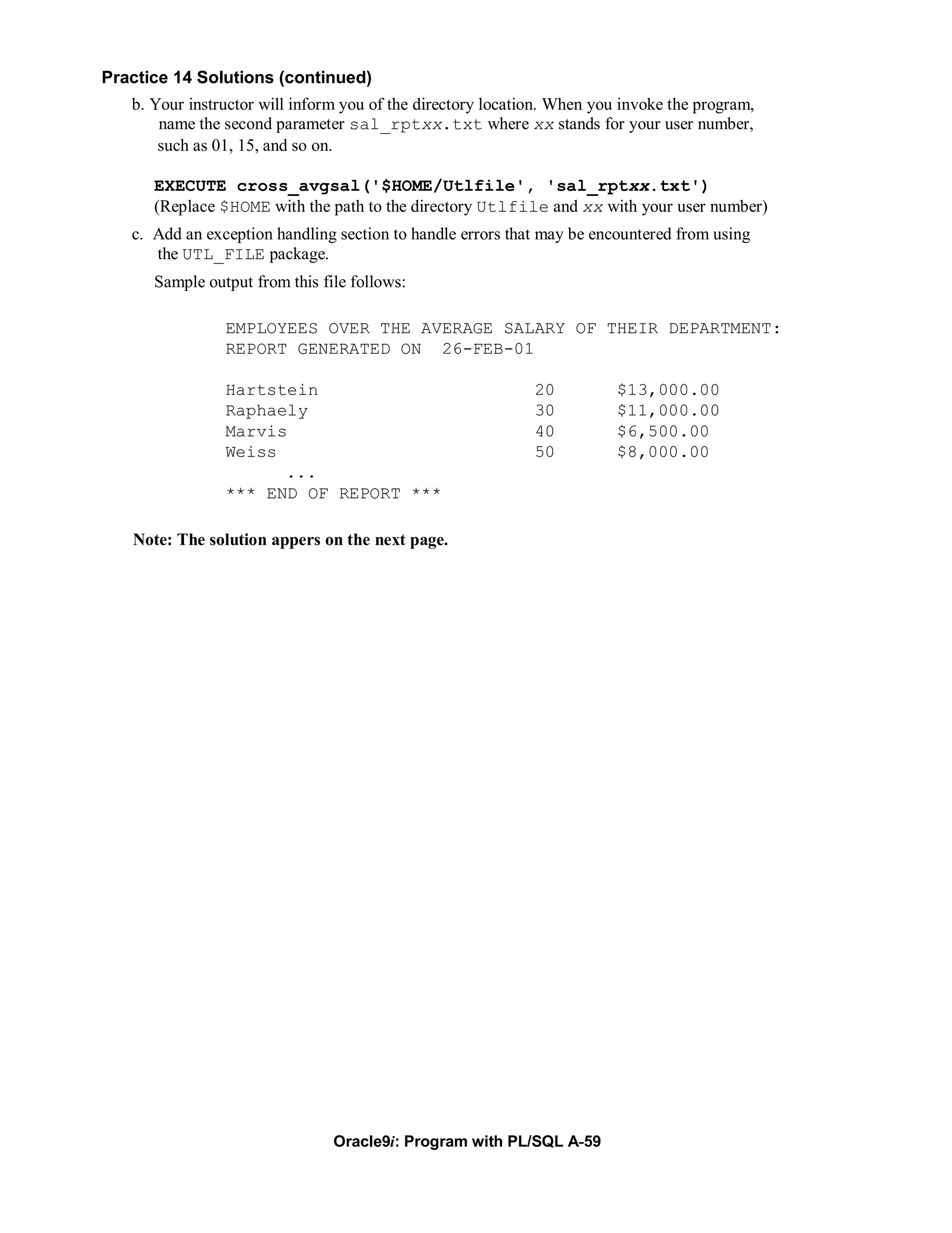 Practice 14 Solutions (continued)
   b. Your instructor will inform you of the directory location. When you invoke the program,
       name the second parameter sal_rptxx.txt where xx stands for your user number,
       such as 01, 15, and so on.

      EXECUTE cross_avgsal('$HOME/Utlfile', 'sal_rptxx.txt')
      (Replace $HOME with the path to the directory Utlfile and xx with your user number)
   c. Add an exception handling section to handle errors that may be encountered from using
      the UTL_FILE package.
      Sample output from this file follows:

                EMPLOYEES OVER THE AVERAGE SALARY OF THEIR DEPARTMENT:
                REPORT GENERATED ON 26-FEB-01

                Hartstein                                    20          $13,000.00
                Raphaely                                     30          $11,000.00
                Marvis                                       40          $6,500.00
                Weiss                                        50          $8,000.00
                      ...
                *** END OF REPORT ***

   Note: The solution appers on the next page.




                                Oracle9i: Program with PL/SQL A-59
 