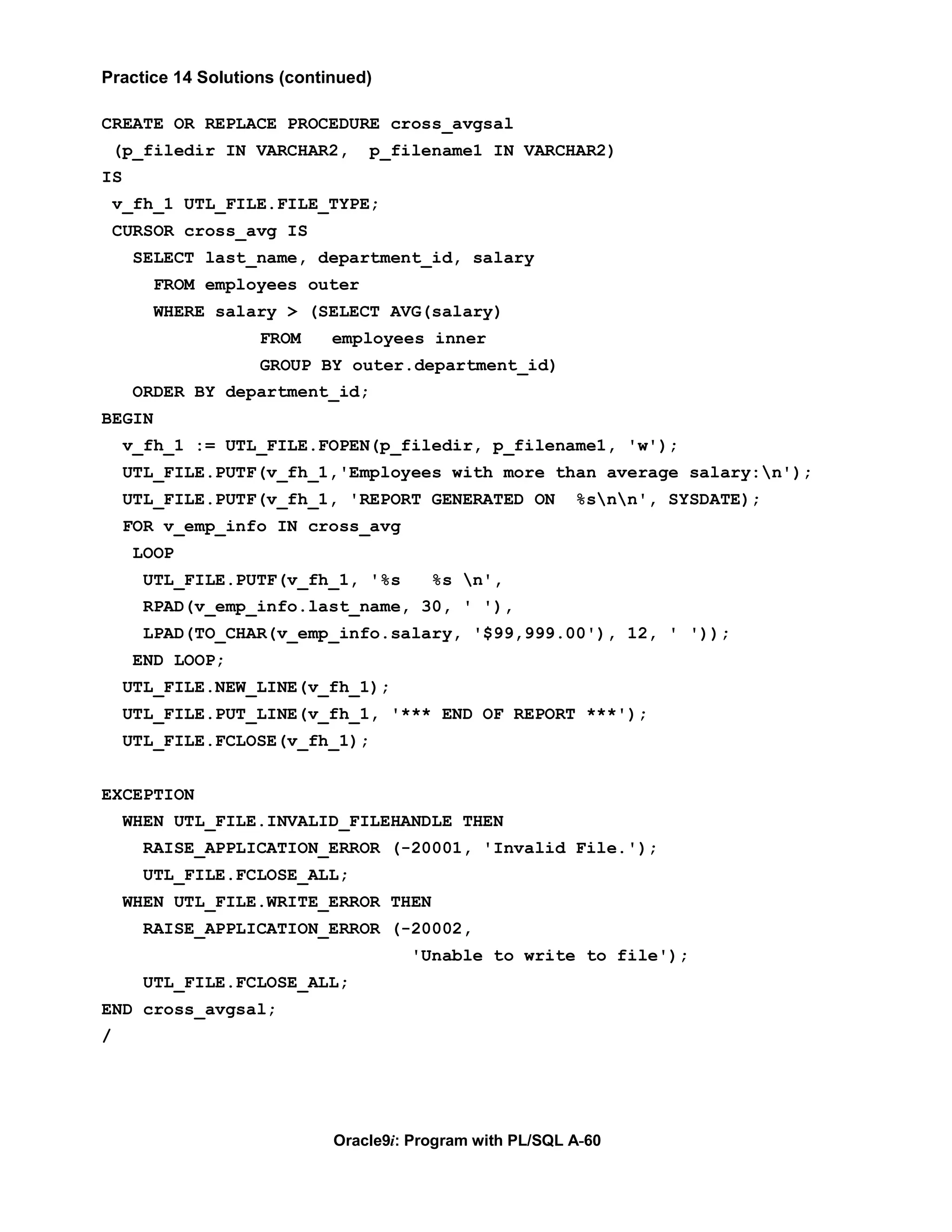 Practice 14 Solutions (continued)

CREATE OR REPLACE PROCEDURE cross_avgsal
    (p_filedir IN VARCHAR2,     p_filename1 IN VARCHAR2)
IS
    v_fh_1 UTL_FILE.FILE_TYPE;
    CURSOR cross_avg IS
     SELECT last_name, department_id, salary
        FROM employees outer
        WHERE salary > (SELECT AVG(salary)
                   FROM     employees inner
                   GROUP BY outer.department_id)
     ORDER BY department_id;
BEGIN
     v_fh_1 := UTL_FILE.FOPEN(p_filedir, p_filename1, 'w');
     UTL_FILE.PUTF(v_fh_1,'Employees with more than average salary:n');
     UTL_FILE.PUTF(v_fh_1, 'REPORT GENERATED ON           %snn', SYSDATE);
     FOR v_emp_info IN cross_avg
     LOOP
       UTL_FILE.PUTF(v_fh_1, '%s        %s n',
       RPAD(v_emp_info.last_name, 30, ' '),
       LPAD(TO_CHAR(v_emp_info.salary, '$99,999.00'), 12, ' '));
     END LOOP;
     UTL_FILE.NEW_LINE(v_fh_1);
     UTL_FILE.PUT_LINE(v_fh_1, '*** END OF REPORT ***');
     UTL_FILE.FCLOSE(v_fh_1);


EXCEPTION
     WHEN UTL_FILE.INVALID_FILEHANDLE THEN
       RAISE_APPLICATION_ERROR (-20001, 'Invalid File.');
       UTL_FILE.FCLOSE_ALL;
     WHEN UTL_FILE.WRITE_ERROR THEN
       RAISE_APPLICATION_ERROR (-20002,
                                     'Unable to write to file');
       UTL_FILE.FCLOSE_ALL;
END cross_avgsal;
/




                            Oracle9i: Program with PL/SQL A-60
 