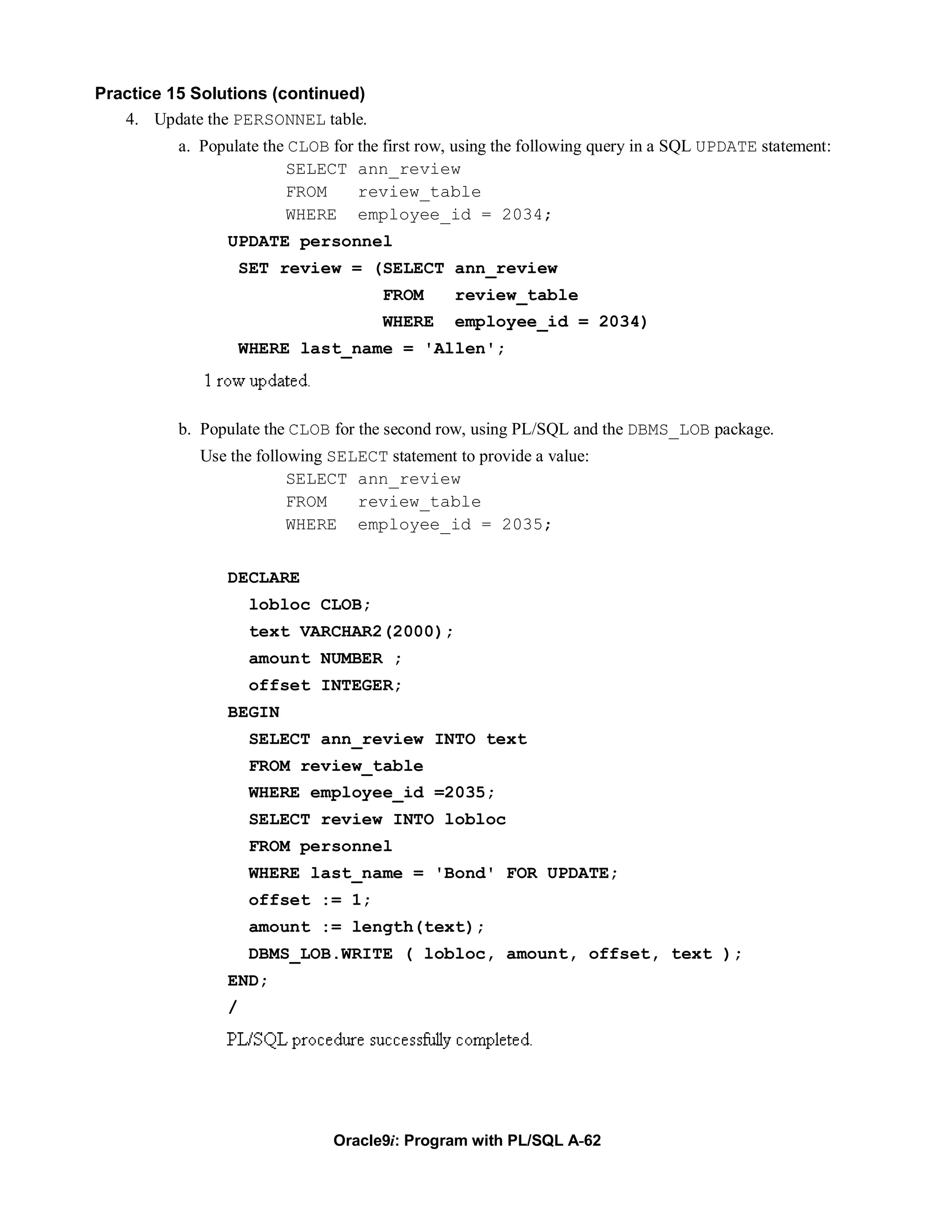Practice 15 Solutions (continued)
   4. Update the PERSONNEL table.
          a. Populate the CLOB for the first row, using the following query in a SQL UPDATE statement:
                         SELECT ann_review
                         FROM      review_table
                         WHERE employee_id = 2034;
                UPDATE personnel
                    SET review = (SELECT ann_review
                                      FROM      review_table
                                      WHERE     employee_id = 2034)
                    WHERE last_name = 'Allen';



          b. Populate the CLOB for the second row, using PL/SQL and the DBMS_LOB package.
             Use the following SELECT statement to provide a value:
                          SELECT ann_review
                          FROM    review_table
                          WHERE employee_id = 2035;


                DECLARE
                     lobloc CLOB;
                     text VARCHAR2(2000);
                     amount NUMBER ;
                     offset INTEGER;
                BEGIN
                     SELECT ann_review INTO text
                     FROM review_table
                     WHERE employee_id =2035;
                     SELECT review INTO lobloc
                     FROM personnel
                     WHERE last_name = 'Bond' FOR UPDATE;
                     offset := 1;
                     amount := length(text);
                     DBMS_LOB.WRITE ( lobloc, amount, offset, text );
                END;
                /




                               Oracle9i: Program with PL/SQL A-62
 