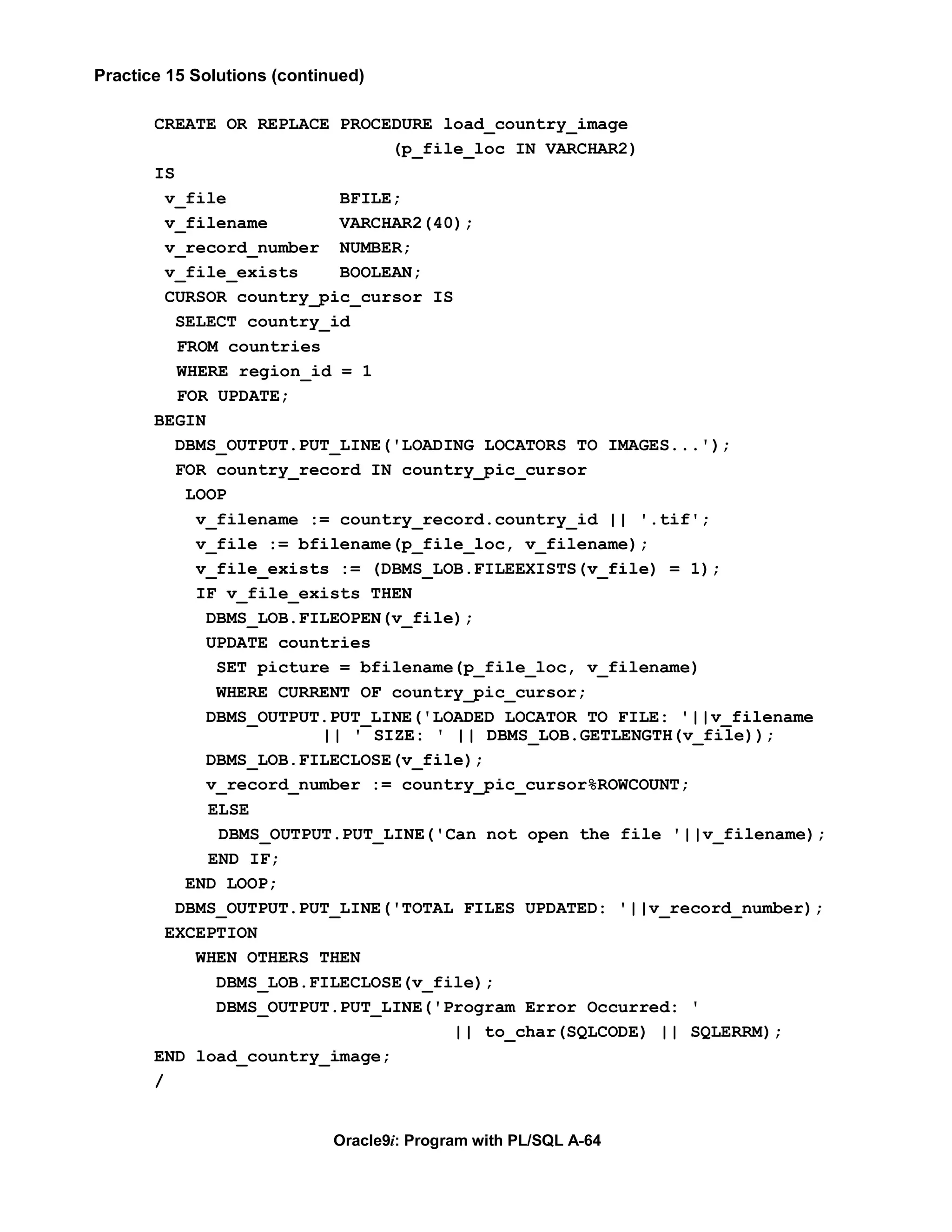 Practice 15 Solutions (continued)

       CREATE OR REPLACE PROCEDURE load_country_image
                                (p_file_loc IN VARCHAR2)
       IS
         v_file            BFILE;
         v_filename        VARCHAR2(40);
         v_record_number NUMBER;
         v_file_exists     BOOLEAN;
         CURSOR country_pic_cursor IS
          SELECT country_id
          FROM countries
          WHERE region_id = 1
          FOR UPDATE;
       BEGIN
          DBMS_OUTPUT.PUT_LINE('LOADING LOCATORS TO IMAGES...');
          FOR country_record IN country_pic_cursor
           LOOP
            v_filename := country_record.country_id || '.tif';
            v_file := bfilename(p_file_loc, v_filename);
            v_file_exists := (DBMS_LOB.FILEEXISTS(v_file) = 1);
            IF v_file_exists THEN
             DBMS_LOB.FILEOPEN(v_file);
             UPDATE countries
              SET picture = bfilename(p_file_loc, v_filename)
              WHERE CURRENT OF country_pic_cursor;
             DBMS_OUTPUT.PUT_LINE('LOADED LOCATOR TO FILE: '||v_filename
                         || ' SIZE: ' || DBMS_LOB.GETLENGTH(v_file));
             DBMS_LOB.FILECLOSE(v_file);
             v_record_number := country_pic_cursor%ROWCOUNT;
             ELSE
              DBMS_OUTPUT.PUT_LINE('Can not open the file '||v_filename);
             END IF;
           END LOOP;
          DBMS_OUTPUT.PUT_LINE('TOTAL FILES UPDATED: '||v_record_number);
         EXCEPTION
            WHEN OTHERS THEN
              DBMS_LOB.FILECLOSE(v_file);
              DBMS_OUTPUT.PUT_LINE('Program Error Occurred: '
                                      || to_char(SQLCODE) || SQLERRM);
       END load_country_image;
       /


                             Oracle9i: Program with PL/SQL A-64
 