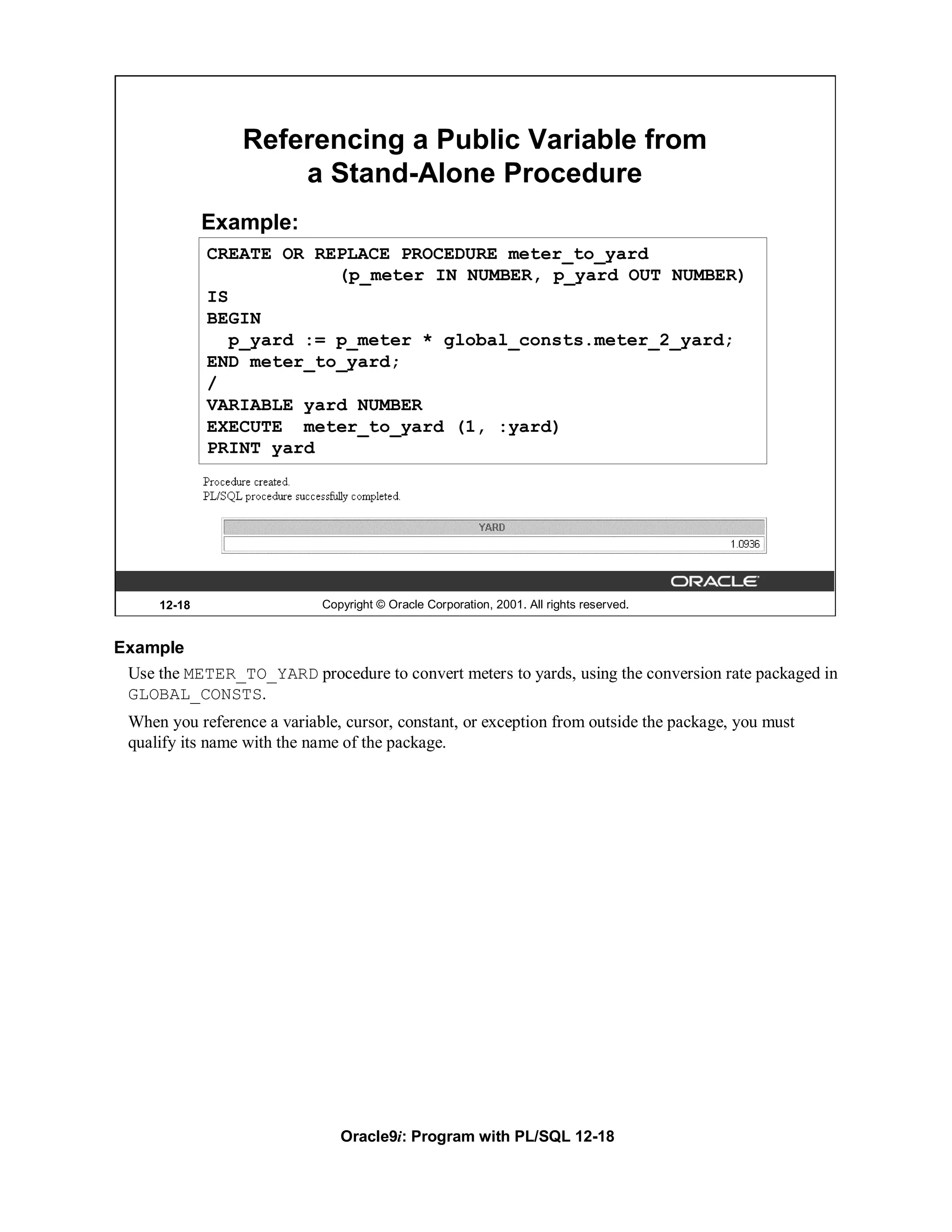 Referencing a Public Variable from
                     a Stand-Alone Procedure
              Example:
              CREATE OR REPLACE PROCEDURE meter_to_yard
                           (p_meter IN NUMBER, p_yard OUT NUMBER)
              IS
              BEGIN
                 p_yard := p_meter * global_consts.meter_2_yard;
              END meter_to_yard;
              /
              VARIABLE yard NUMBER
              EXECUTE meter_to_yard (1, :yard)
              PRINT yard




      12-18                 Copyright © Oracle Corporation, 2001. All rights reserved.


Example
 Use the METER_TO_YARD procedure to convert meters to yards, using the conversion rate packaged in
 GLOBAL_CONSTS.
 When you reference a variable, cursor, constant, or exception from outside the package, you must
 qualify its name with the name of the package.




                               Oracle9i: Program with PL/SQL 12-18
 