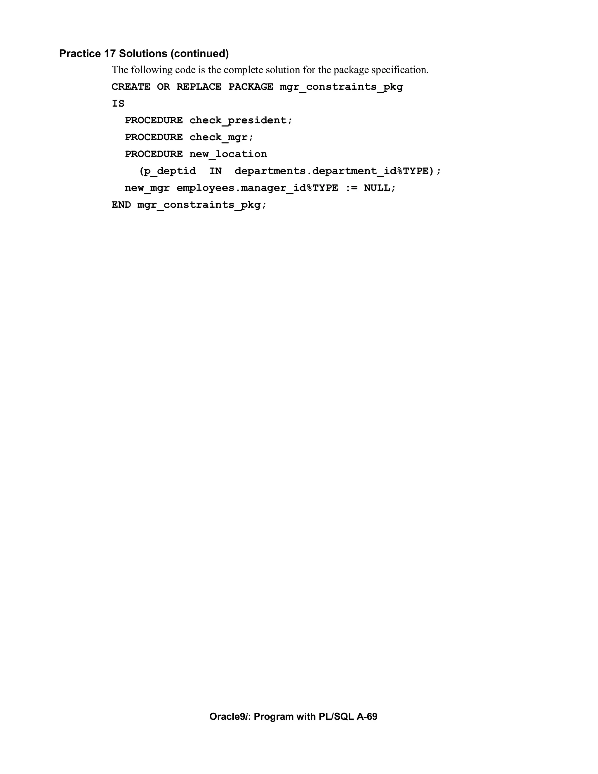 Practice 17 Solutions (continued)
          The following code is the complete solution for the package specification.
           CREATE OR REPLACE PACKAGE mgr_constraints_pkg
           IS
                PROCEDURE check_president;
                PROCEDURE check_mgr;
                PROCEDURE new_location
                 (p_deptid        IN   departments.department_id%TYPE);
                new_mgr employees.manager_id%TYPE := NULL;
           END mgr_constraints_pkg;




                                  Oracle9i: Program with PL/SQL A-69
 