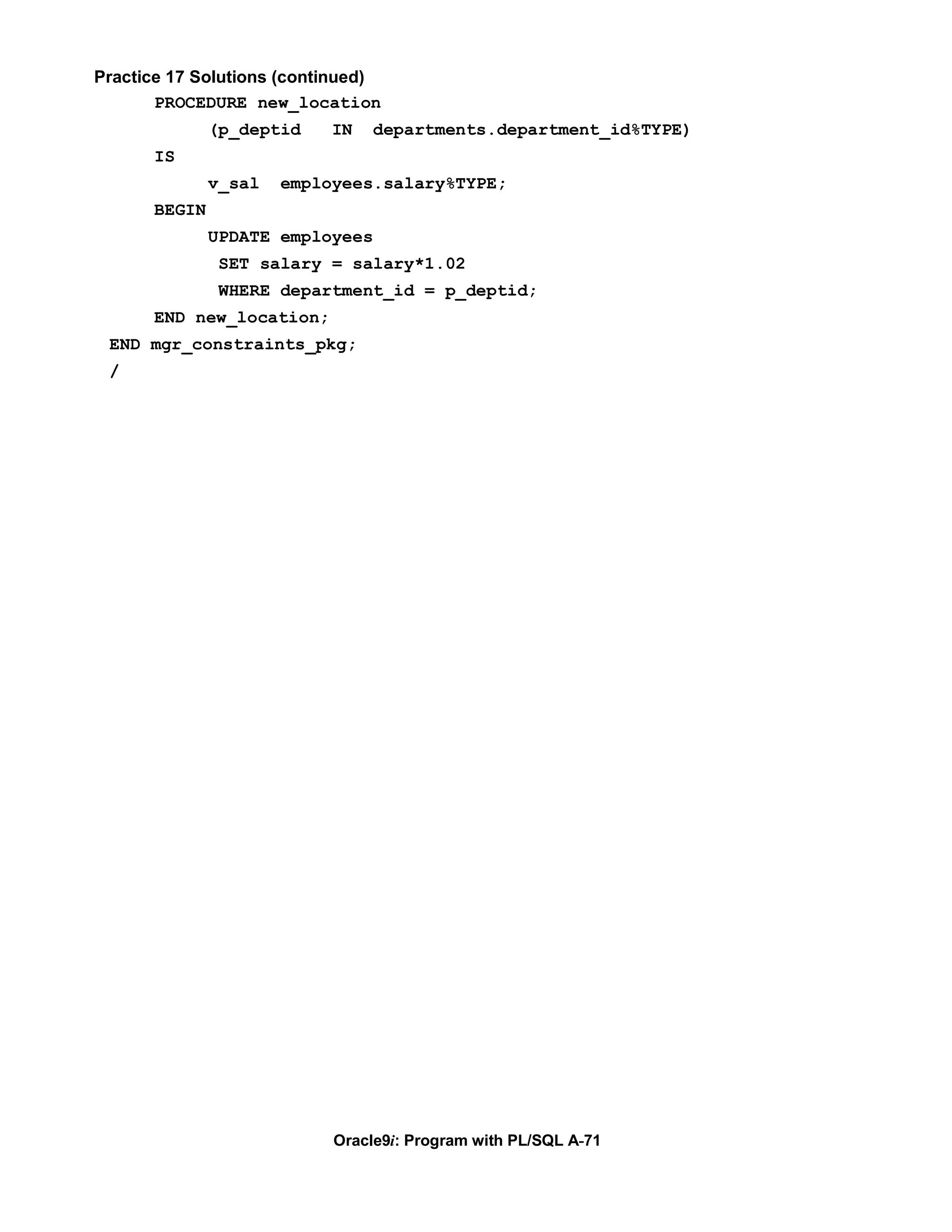 Practice 17 Solutions (continued)
       PROCEDURE new_location
              (p_deptid    IN   departments.department_id%TYPE)
      IS
              v_sal   employees.salary%TYPE;
      BEGIN
              UPDATE employees
               SET salary = salary*1.02
               WHERE department_id = p_deptid;
      END new_location;
 END mgr_constraints_pkg;
 /




                           Oracle9i: Program with PL/SQL A-71
 