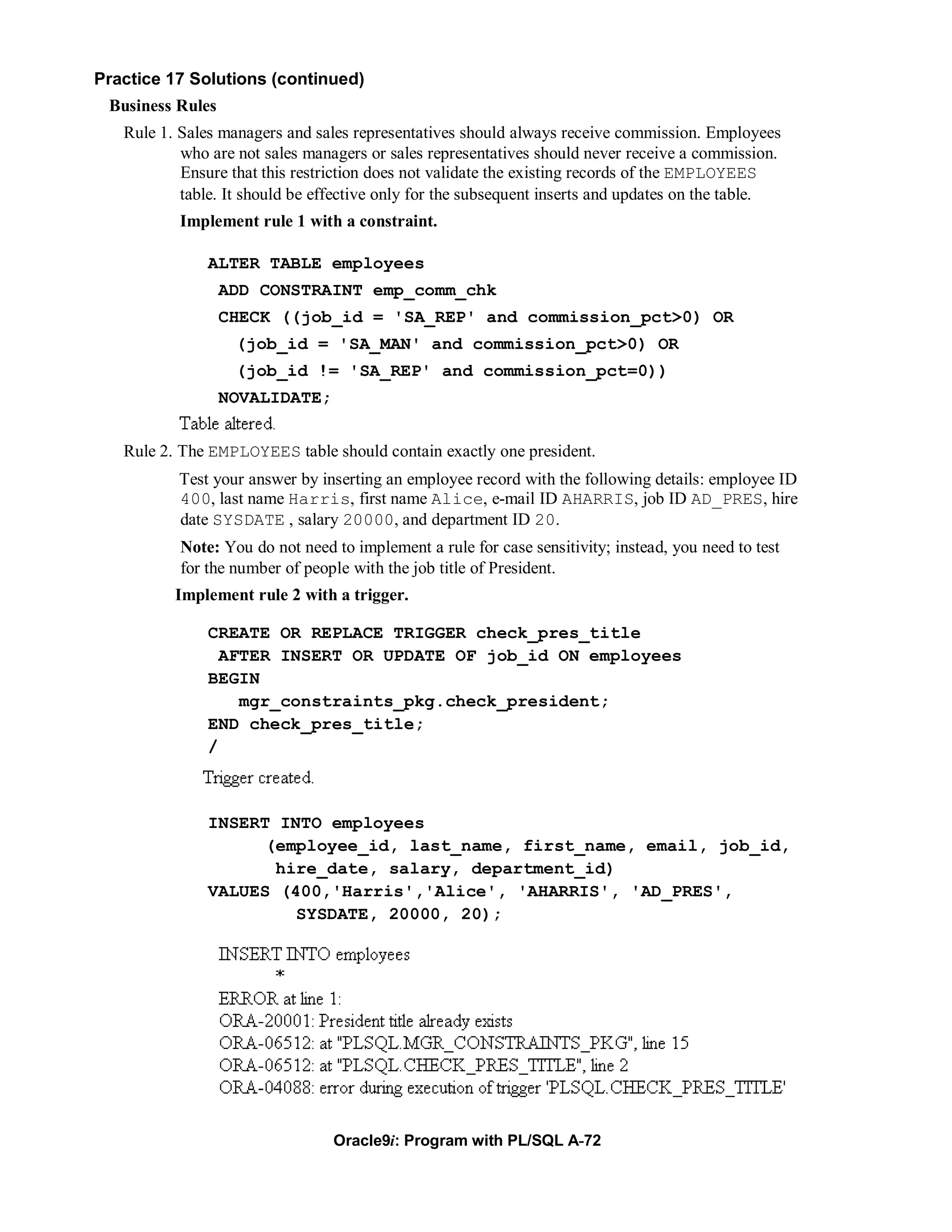 Practice 17 Solutions (continued)
 Business Rules
   Rule 1. Sales managers and sales representatives should always receive commission. Employees
           who are not sales managers or sales representatives should never receive a commission.
           Ensure that this restriction does not validate the existing records of the EMPLOYEES
           table. It should be effective only for the subsequent inserts and updates on the table.
           Implement rule 1 with a constraint.

               ALTER TABLE employees
                  ADD CONSTRAINT emp_comm_chk
                  CHECK ((job_id = 'SA_REP' and commission_pct>0) OR
                   (job_id = 'SA_MAN' and commission_pct>0) OR
                   (job_id != 'SA_REP' and commission_pct=0))
                  NOVALIDATE;


   Rule 2. The EMPLOYEES table should contain exactly one president.
           Test your answer by inserting an employee record with the following details: employee ID
           400, last name Harris, first name Alice, e-mail ID AHARRIS, job ID AD_PRES, hire
           date SYSDATE , salary 20000, and department ID 20.
           Note: You do not need to implement a rule for case sensitivity; instead, you need to test
           for the number of people with the job title of President.
          Implement rule 2 with a trigger.

               CREATE OR REPLACE TRIGGER check_pres_title
                 AFTER INSERT OR UPDATE OF job_id ON employees
               BEGIN
                   mgr_constraints_pkg.check_president;
               END check_pres_title;
               /



               INSERT INTO employees
                     (employee_id, last_name, first_name, email, job_id,
                      hire_date, salary, department_id)
               VALUES (400,'Harris','Alice', 'AHARRIS', 'AD_PRES',
                        SYSDATE, 20000, 20);




                                 Oracle9i: Program with PL/SQL A-72
 