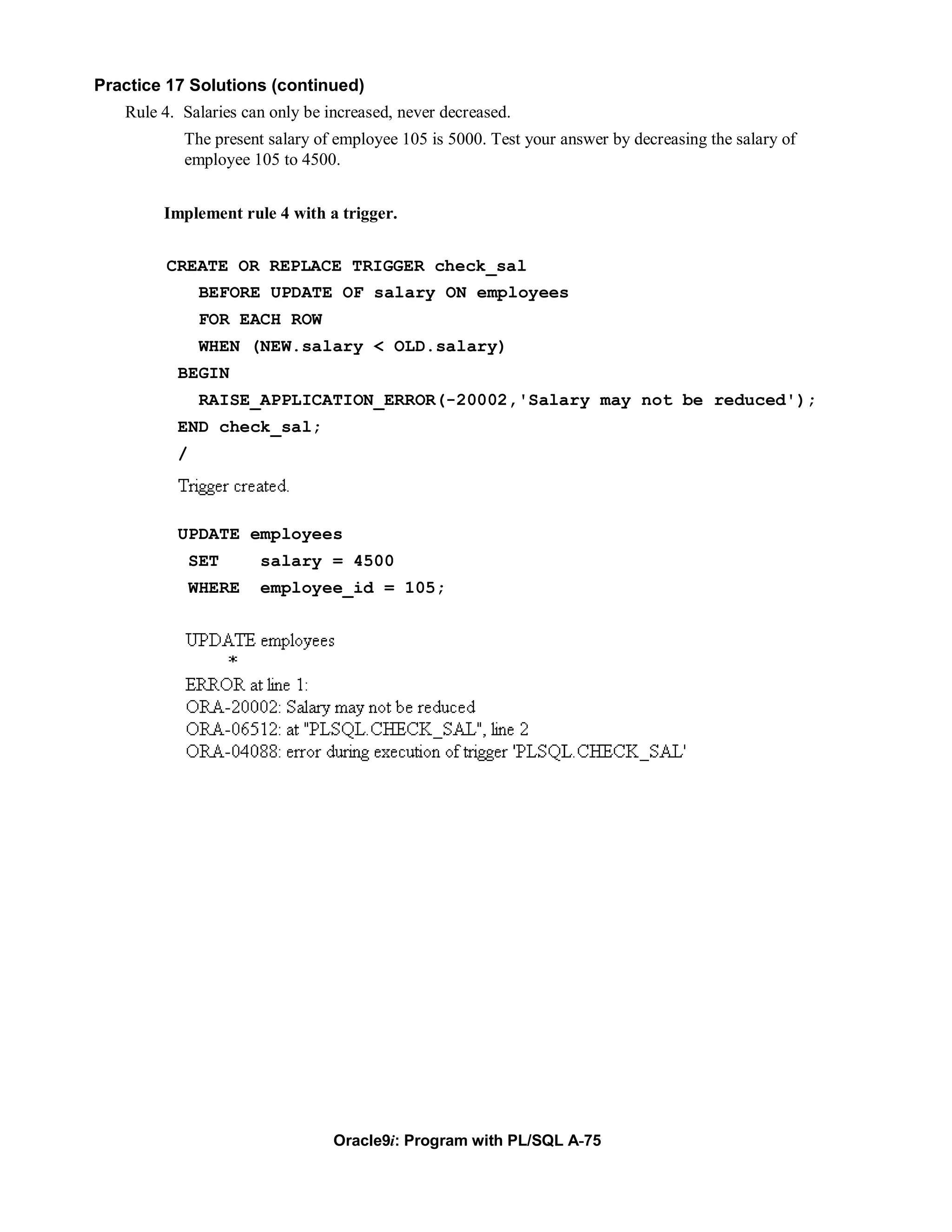 Practice 17 Solutions (continued)
   Rule 4. Salaries can only be increased, never decreased.
           The present salary of employee 105 is 5000. Test your answer by decreasing the salary of
           employee 105 to 4500.


        Implement rule 4 with a trigger.


         CREATE OR REPLACE TRIGGER check_sal
               BEFORE UPDATE OF salary ON employees
               FOR EACH ROW
               WHEN (NEW.salary < OLD.salary)
          BEGIN
               RAISE_APPLICATION_ERROR(-20002,'Salary may not be reduced');
          END check_sal;
          /



          UPDATE employees
              SET     salary = 4500
              WHERE   employee_id = 105;




                                 Oracle9i: Program with PL/SQL A-75
 