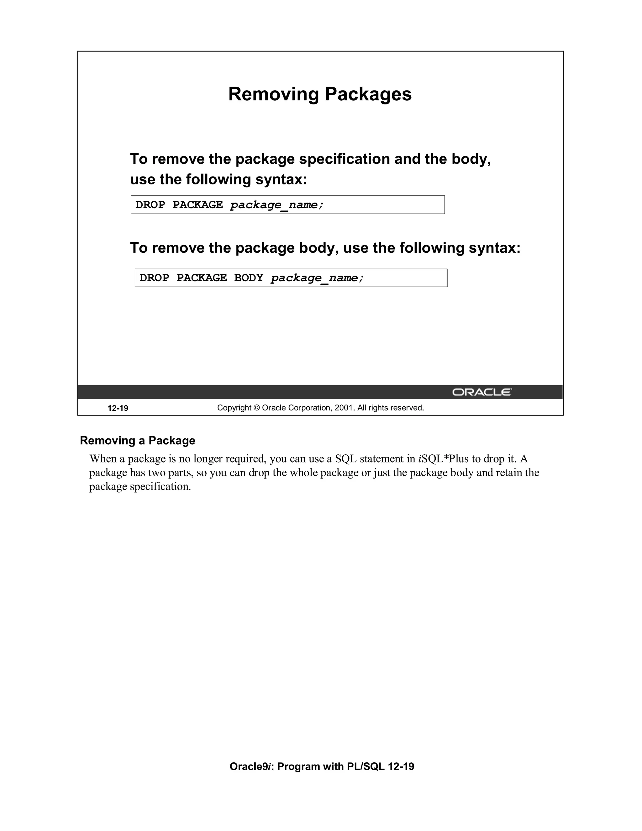 Removing Packages


            To remove the package specification and the body,
            use the following syntax:
            DROP PACKAGE package_name;


            To remove the package body, use the following syntax:
             DROP PACKAGE BODY package_name;




    12-19                   Copyright © Oracle Corporation, 2001. All rights reserved.



Removing a Package
 When a package is no longer required, you can use a SQL statement in iSQL*Plus to drop it. A
 package has two parts, so you can drop the whole package or just the package body and retain the
 package specification.




                               Oracle9i: Program with PL/SQL 12-19
 