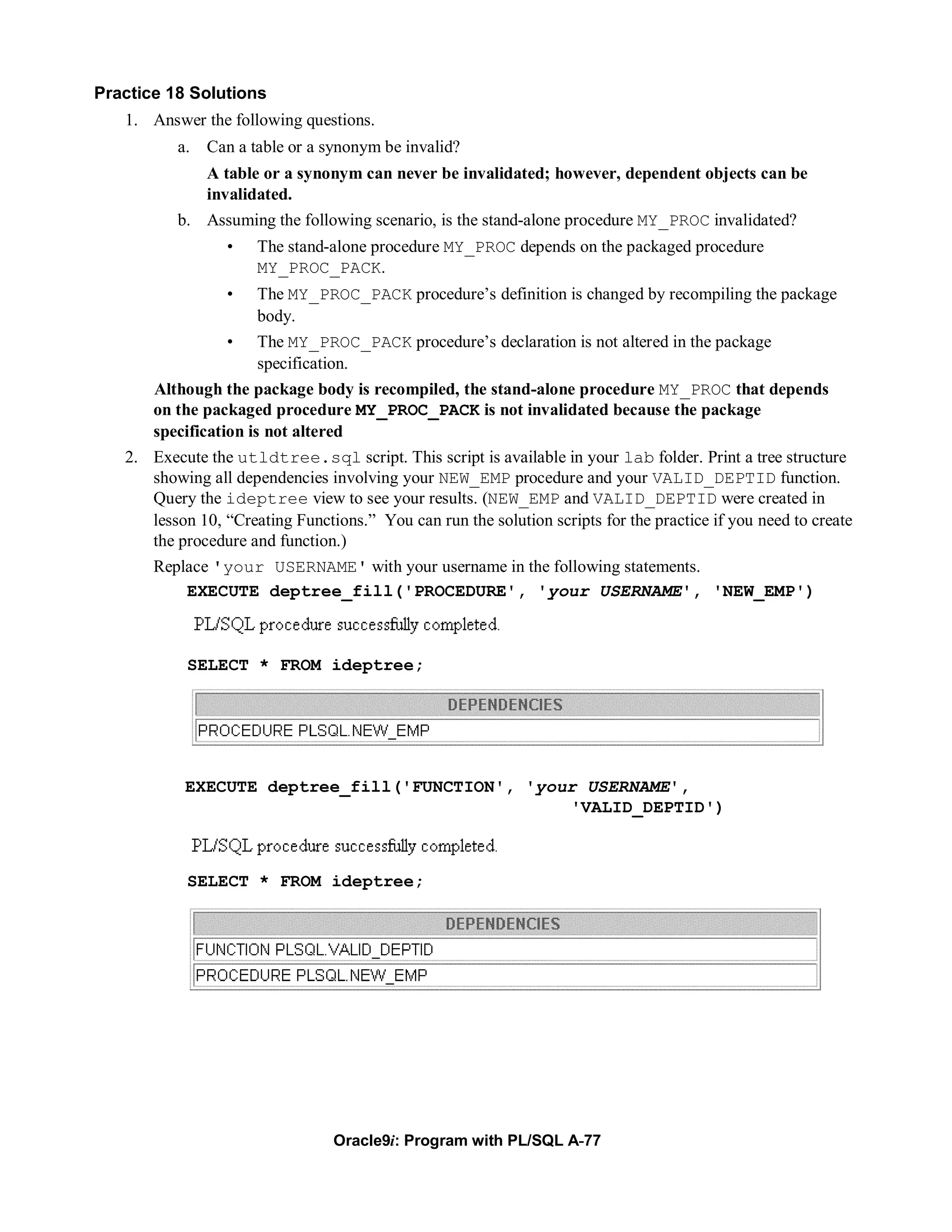 Practice 18 Solutions
   1. Answer the following questions.
          a. Can a table or a synonym be invalid?
             A table or a synonym can never be invalidated; however, dependent objects can be
             invalidated.
          b. Assuming the following scenario, is the stand-alone procedure MY_PROC invalidated?
                 •    The stand-alone procedure MY_PROC depends on the packaged procedure
                      MY_PROC_PACK.
                 •    The MY_PROC_PACK procedure’s definition is changed by recompiling the package
                      body.
                 •    The MY_PROC_PACK procedure’s declaration is not altered in the package
                      specification.
      Although the package body is recompiled, the stand-alone procedure MY_PROC that depends
      on the packaged procedure MY_PROC_PACK is not invalidated because the package
      specification is not altered
   2. Execute the utldtree.sql script. This script is available in your lab folder. Print a tree structure
      showing all dependencies involving your NEW_EMP procedure and your VALID_DEPTID function.
      Query the ideptree view to see your results. (NEW_EMP and VALID_DEPTID were created in
      lesson 10, “Creating Functions.” You can run the solution scripts for the practice if you need to create
      the procedure and function.)
      Replace 'your USERNAME' with your username in the following statements.
           EXECUTE deptree_fill('PROCEDURE', 'your USERNAME', 'NEW_EMP')



            SELECT * FROM ideptree;




           EXECUTE deptree_fill('FUNCTION', 'your USERNAME',
                                                'VALID_DEPTID')



            SELECT * FROM ideptree;




                                 Oracle9i: Program with PL/SQL A-77
 