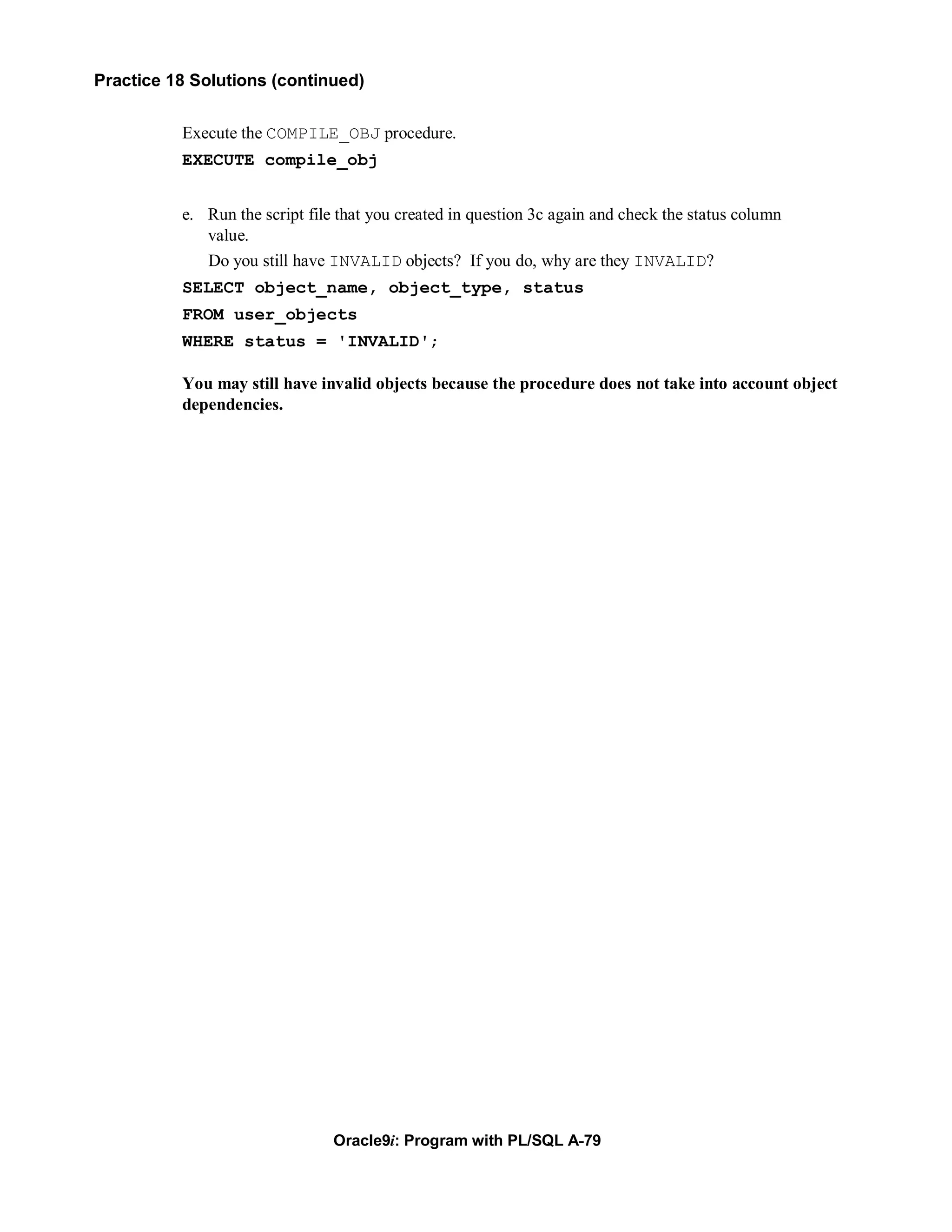 Practice 18 Solutions (continued)


          Execute the COMPILE_OBJ procedure.
          EXECUTE compile_obj


          e. Run the script file that you created in question 3c again and check the status column
             value.
             Do you still have INVALID objects? If you do, why are they INVALID?
          SELECT object_name, object_type, status
          FROM user_objects
          WHERE status = 'INVALID';

          You may still have invalid objects because the procedure does not take into account object
          dependencies.




                                Oracle9i: Program with PL/SQL A-79
 