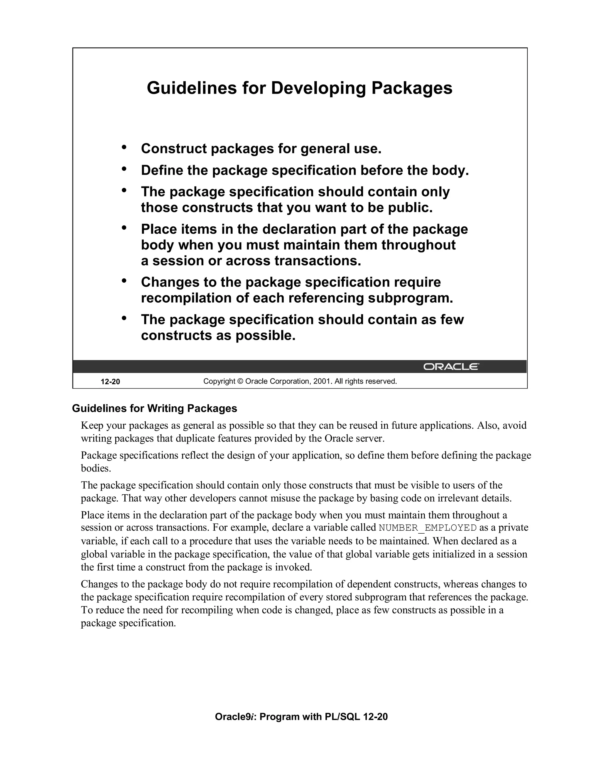 Guidelines for Developing Packages


             •   Construct packages for general use.
             •   Define the package specification before the body.
             •   The package specification should contain only
                 those constructs that you want to be public.
             •   Place items in the declaration part of the package
                 body when you must maintain them throughout
                 a session or across transactions.
             •   Changes to the package specification require
                 recompilation of each referencing subprogram.
             •   The package specification should contain as few
                 constructs as possible.


     12-20                    Copyright © Oracle Corporation, 2001. All rights reserved.


Guidelines for Writing Packages
 Keep your packages as general as possible so that they can be reused in future applications. Also, avoid
 writing packages that duplicate features provided by the Oracle server.
 Package specifications reflect the design of your application, so define them before defining the package
 bodies.
 The package specification should contain only those constructs that must be visible to users of the
 package. That way other developers cannot misuse the package by basing code on irrelevant details.
 Place items in the declaration part of the package body when you must maintain them throughout a
 session or across transactions. For example, declare a variable called NUMBER_EMPLOYED as a private
 variable, if each call to a procedure that uses the variable needs to be maintained. When declared as a
 global variable in the package specification, the value of that global variable gets initialized in a session
 the first time a construct from the package is invoked.
 Changes to the package body do not require recompilation of dependent constructs, whereas changes to
 the package specification require recompilation of every stored subprogram that references the package.
 To reduce the need for recompiling when code is changed, place as few constructs as possible in a
 package specification.




                                 Oracle9i: Program with PL/SQL 12-20
 