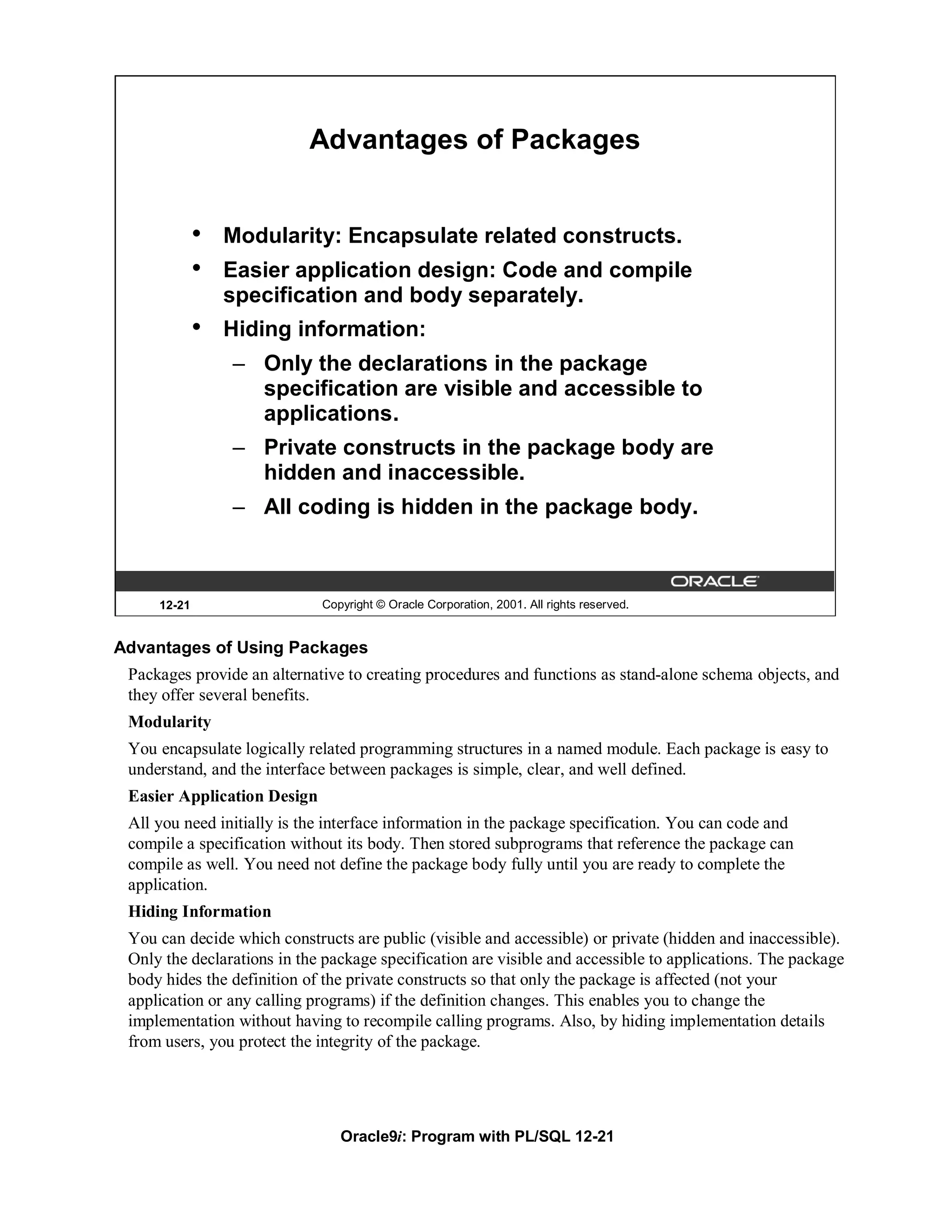 Advantages of Packages


             •   Modularity: Encapsulate related constructs.
             •   Easier application design: Code and compile
                 specification and body separately.
             •   Hiding information:
                 – Only the declarations in the package
                   specification are visible and accessible to
                   applications.
                 – Private constructs in the package body are
                   hidden and inaccessible.
                 – All coding is hidden in the package body.



     12-21                   Copyright © Oracle Corporation, 2001. All rights reserved.


Advantages of Using Packages
 Packages provide an alternative to creating procedures and functions as stand-alone schema objects, and
 they offer several benefits.
 Modularity
 You encapsulate logically related programming structures in a named module. Each package is easy to
 understand, and the interface between packages is simple, clear, and well defined.
 Easier Application Design
 All you need initially is the interface information in the package specification. You can code and
 compile a specification without its body. Then stored subprograms that reference the package can
 compile as well. You need not define the package body fully until you are ready to complete the
 application.
 Hiding Information
 You can decide which constructs are public (visible and accessible) or private (hidden and inaccessible).
 Only the declarations in the package specification are visible and accessible to applications. The package
 body hides the definition of the private constructs so that only the package is affected (not your
 application or any calling programs) if the definition changes. This enables you to change the
 implementation without having to recompile calling programs. Also, by hiding implementation details
 from users, you protect the integrity of the package.




                                Oracle9i: Program with PL/SQL 12-21
 