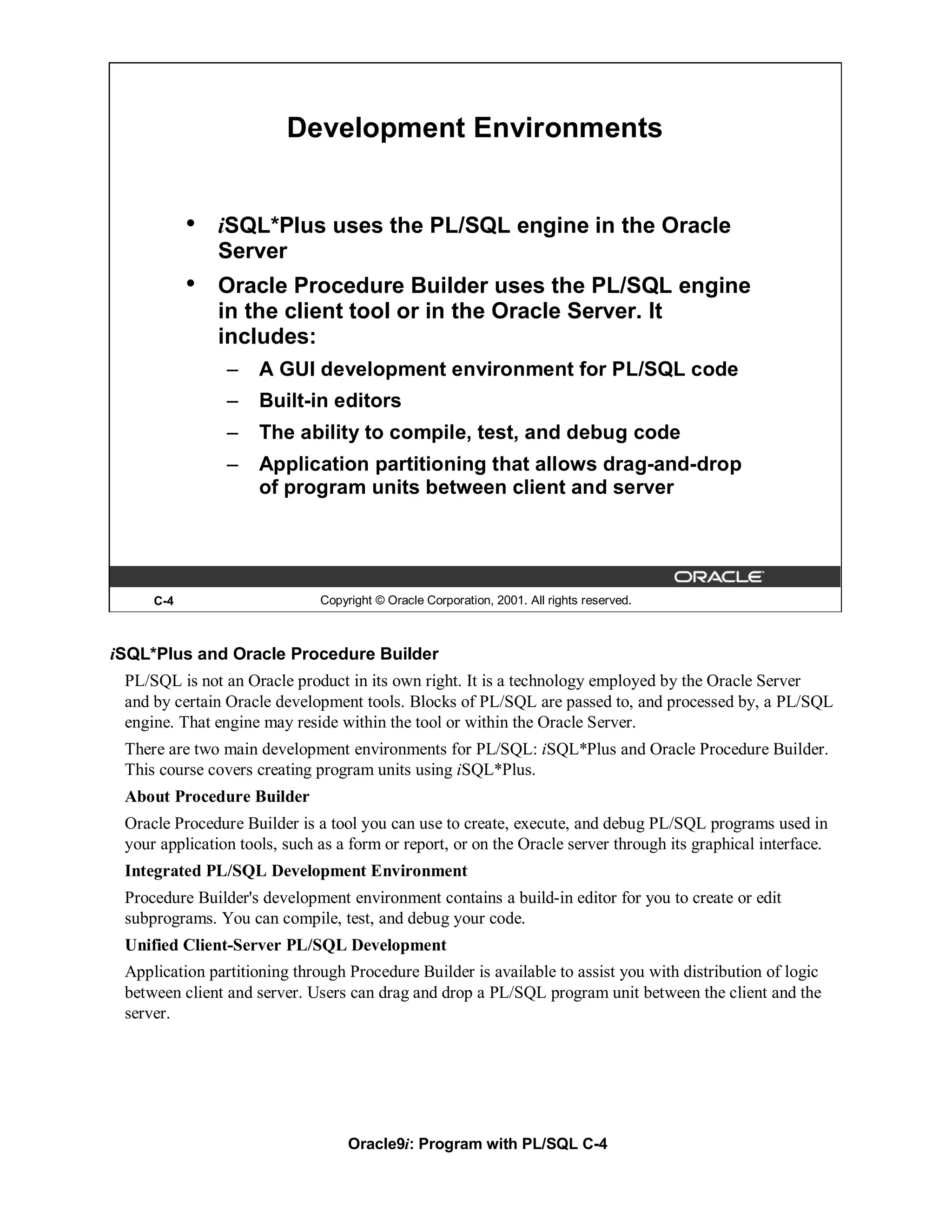 Development Environments


           •   iSQL*Plus uses the PL/SQL engine in the Oracle
               Server
           •   Oracle Procedure Builder uses the PL/SQL engine
               in the client tool or in the Oracle Server. It
               includes:
                –    A GUI development environment for PL/SQL code
                –    Built-in editors
                –    The ability to compile, test, and debug code
                –    Application partitioning that allows drag-and-drop
                     of program units between client and server




     C-4                      Copyright © Oracle Corporation, 2001. All rights reserved.



iSQL*Plus and Oracle Procedure Builder
 PL/SQL is not an Oracle product in its own right. It is a technology employed by the Oracle Server
 and by certain Oracle development tools. Blocks of PL/SQL are passed to, and processed by, a PL/SQL
 engine. That engine may reside within the tool or within the Oracle Server.
 There are two main development environments for PL/SQL: iSQL*Plus and Oracle Procedure Builder.
 This course covers creating program units using iSQL*Plus.
 About Procedure Builder
 Oracle Procedure Builder is a tool you can use to create, execute, and debug PL/SQL programs used in
 your application tools, such as a form or report, or on the Oracle server through its graphical interface.
 Integrated PL/SQL Development Environment
 Procedure Builder's development environment contains a build-in editor for you to create or edit
 subprograms. You can compile, test, and debug your code.
 Unified Client-Server PL/SQL Development
 Application partitioning through Procedure Builder is available to assist you with distribution of logic
 between client and server. Users can drag and drop a PL/SQL program unit between the client and the
 server.




                                   Oracle9i: Program with PL/SQL C-4
 