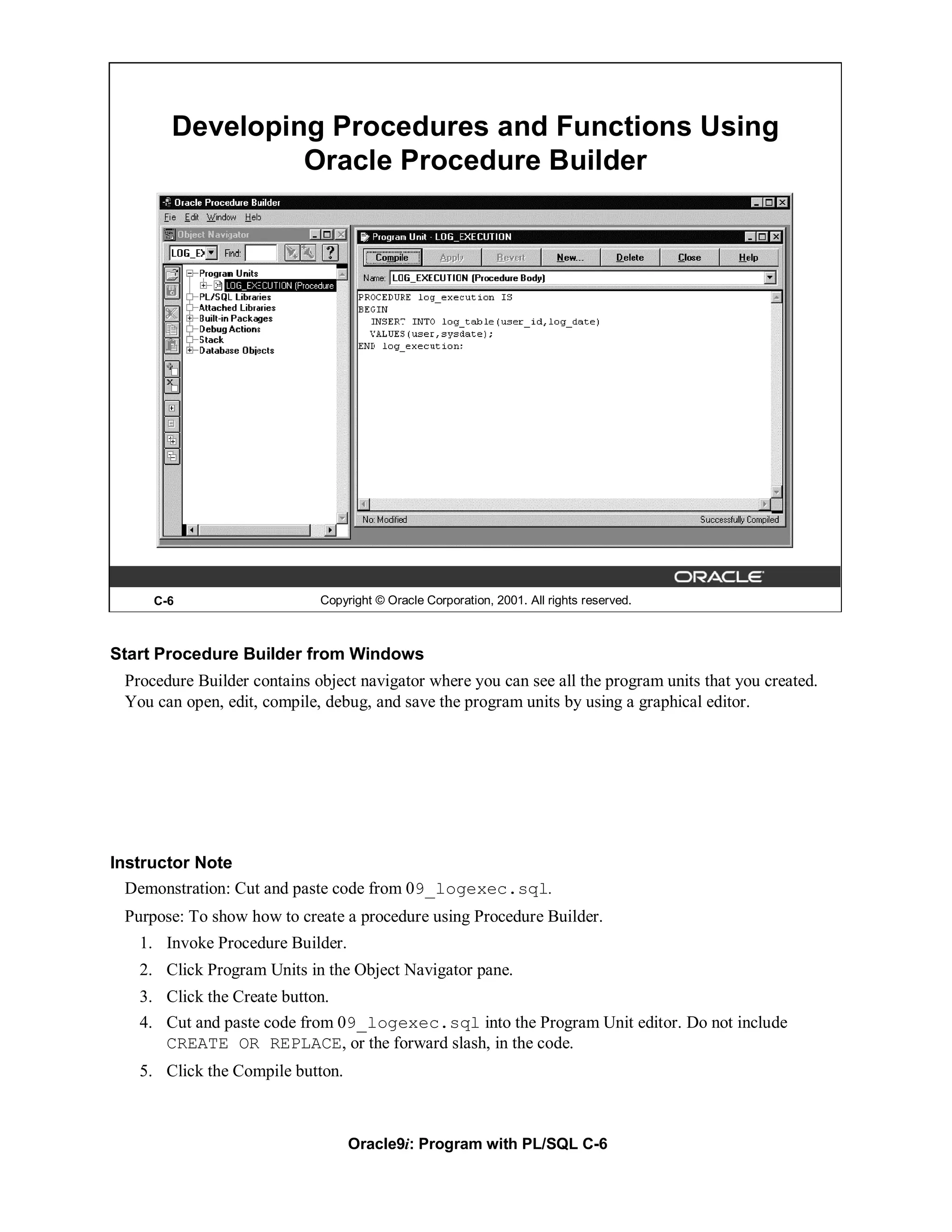 Developing Procedures and Functions Using
                Oracle Procedure Builder




     C-6                     Copyright © Oracle Corporation, 2001. All rights reserved.



Start Procedure Builder from Windows
 Procedure Builder contains object navigator where you can see all the program units that you created.
 You can open, edit, compile, debug, and save the program units by using a graphical editor.




Instructor Note
  Demonstration: Cut and paste code from 09_logexec.sql.
 Purpose: To show how to create a procedure using Procedure Builder.
   1. Invoke Procedure Builder.
   2. Click Program Units in the Object Navigator pane.
   3. Click the Create button.
   4. Cut and paste code from 09_logexec.sql into the Program Unit editor. Do not include
      CREATE OR REPLACE, or the forward slash, in the code.
   5. Click the Compile button.



                                  Oracle9i: Program with PL/SQL C-6
 