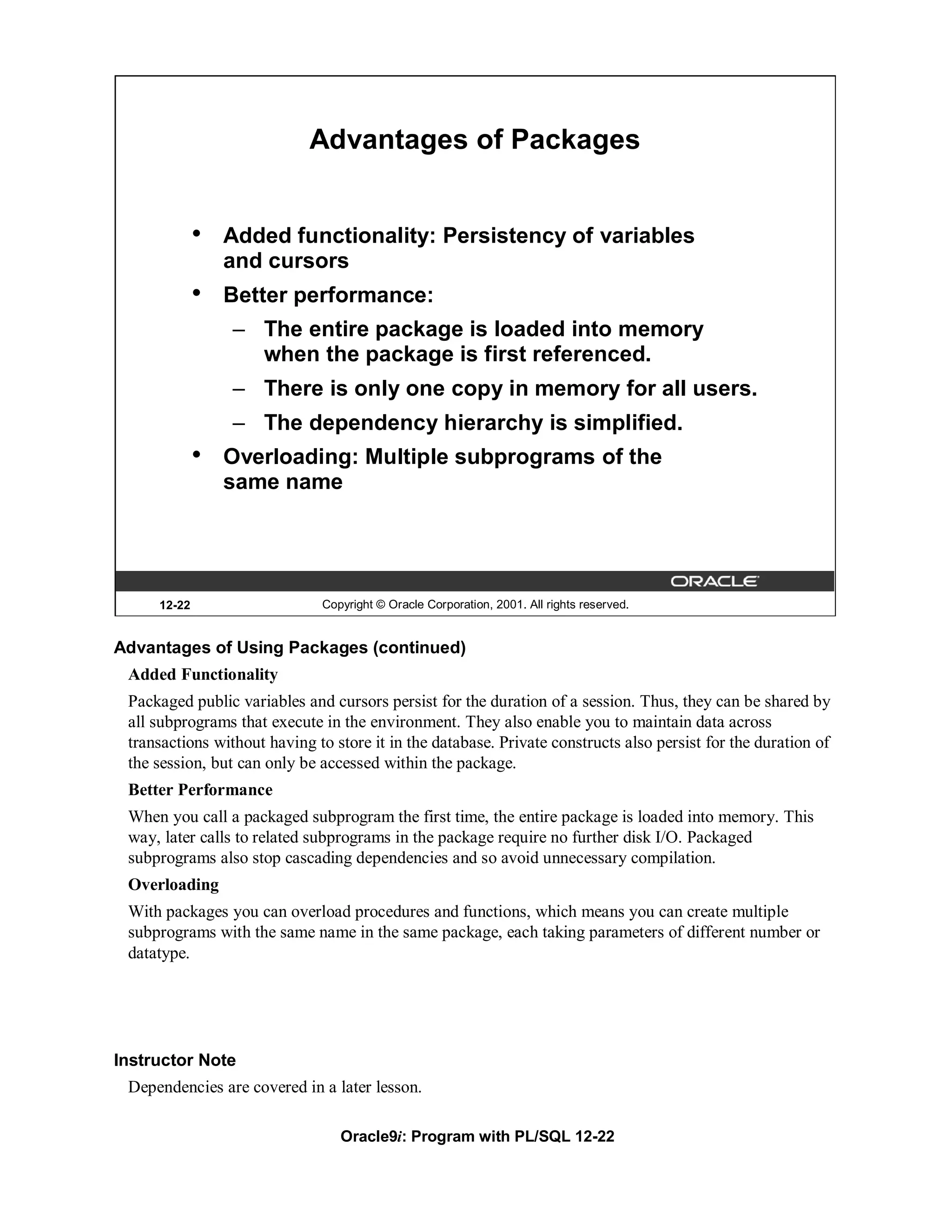 Advantages of Packages


             •   Added functionality: Persistency of variables
                 and cursors
             •   Better performance:
                 – The entire package is loaded into memory
                   when the package is first referenced.
                 – There is only one copy in memory for all users.
                 – The dependency hierarchy is simplified.
             •   Overloading: Multiple subprograms of the
                 same name




     12-22                    Copyright © Oracle Corporation, 2001. All rights reserved.


Advantages of Using Packages (continued)
 Added Functionality
 Packaged public variables and cursors persist for the duration of a session. Thus, they can be shared by
 all subprograms that execute in the environment. They also enable you to maintain data across
 transactions without having to store it in the database. Private constructs also persist for the duration of
 the session, but can only be accessed within the package.
 Better Performance
 When you call a packaged subprogram the first time, the entire package is loaded into memory. This
 way, later calls to related subprograms in the package require no further disk I/O. Packaged
 subprograms also stop cascading dependencies and so avoid unnecessary compilation.
 Overloading
 With packages you can overload procedures and functions, which means you can create multiple
 subprograms with the same name in the same package, each taking parameters of different number or
 datatype.




Instructor Note
 Dependencies are covered in a later lesson.

                                 Oracle9i: Program with PL/SQL 12-22
 