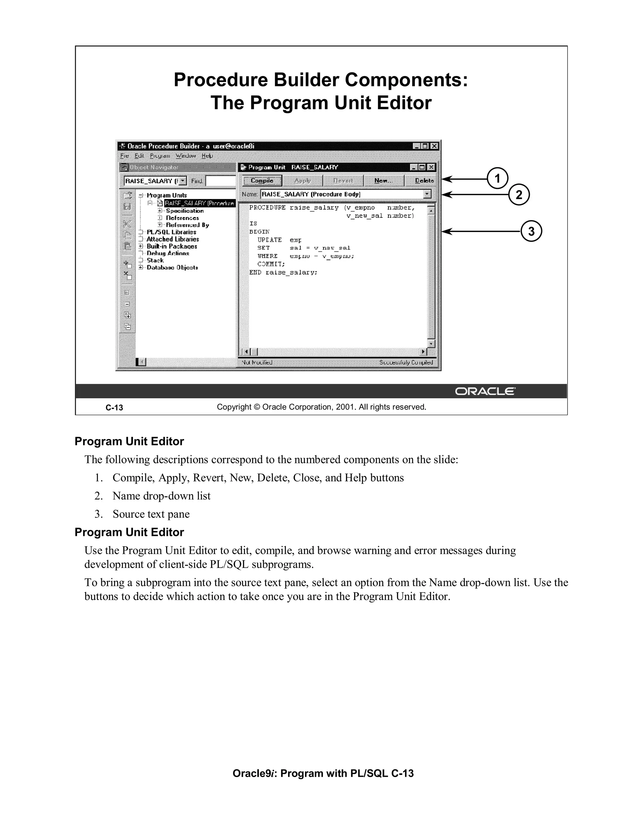 Procedure Builder Components:
                      The Program Unit Editor


                                                                                          1
                                                                                              2

                                                                                                  3




     C-13                    Copyright © Oracle Corporation, 2001. All rights reserved.



Program Unit Editor
 The following descriptions correspond to the numbered components on the slide:
   1. Compile, Apply, Revert, New, Delete, Close, and Help buttons
   2. Name drop-down list
   3. Source text pane
Program Unit Editor
 Use the Program Unit Editor to edit, compile, and browse warning and error messages during
 development of client-side PL/SQL subprograms.
 To bring a subprogram into the source text pane, select an option from the Name drop-down list. Use the
 buttons to decide which action to take once you are in the Program Unit Editor.




                                 Oracle9i: Program with PL/SQL C-13
 