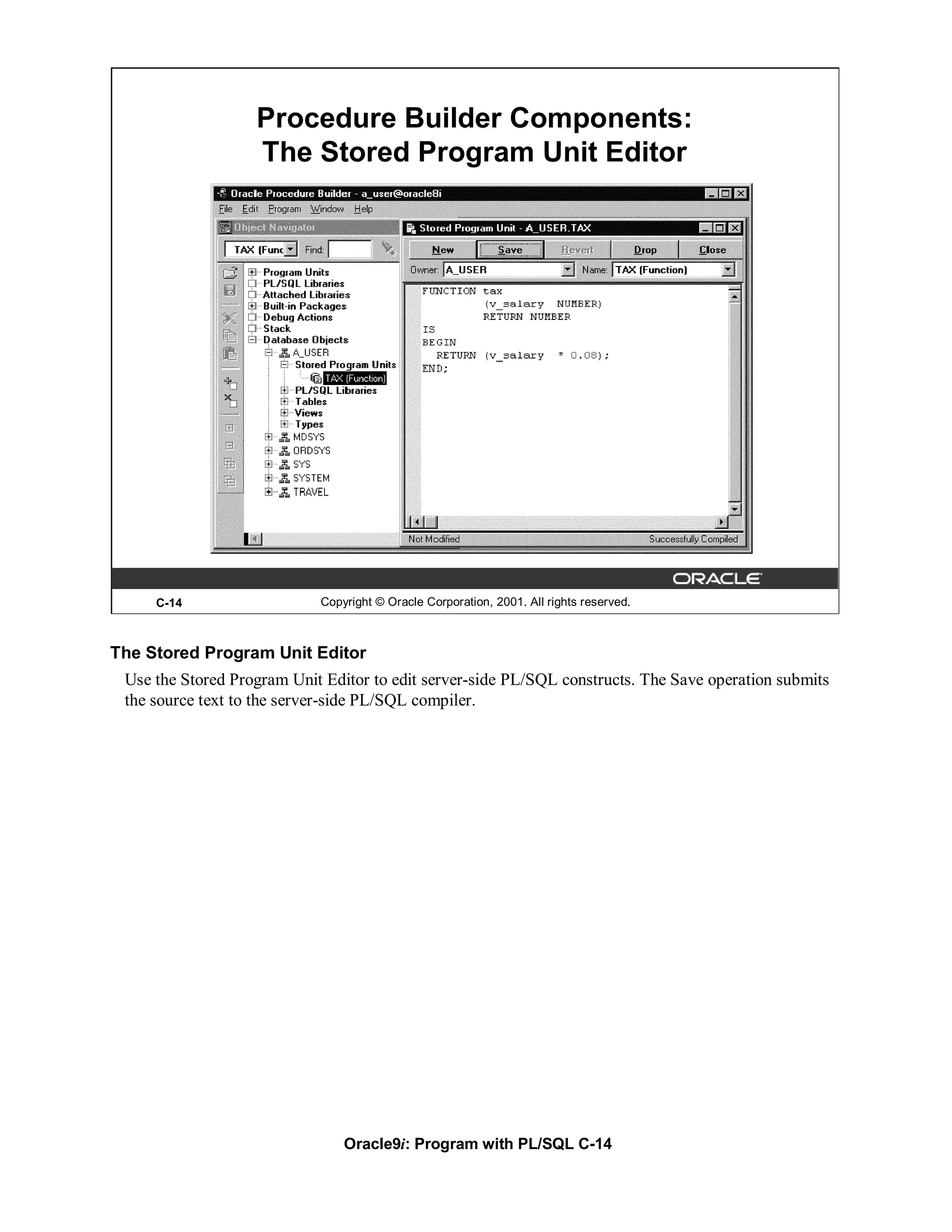 Procedure Builder Components:
                   The Stored Program Unit Editor




     C-14                   Copyright © Oracle Corporation, 2001. All rights reserved.



The Stored Program Unit Editor
 Use the Stored Program Unit Editor to edit server-side PL/SQL constructs. The Save operation submits
 the source text to the server-side PL/SQL compiler.




                                Oracle9i: Program with PL/SQL C-14
 