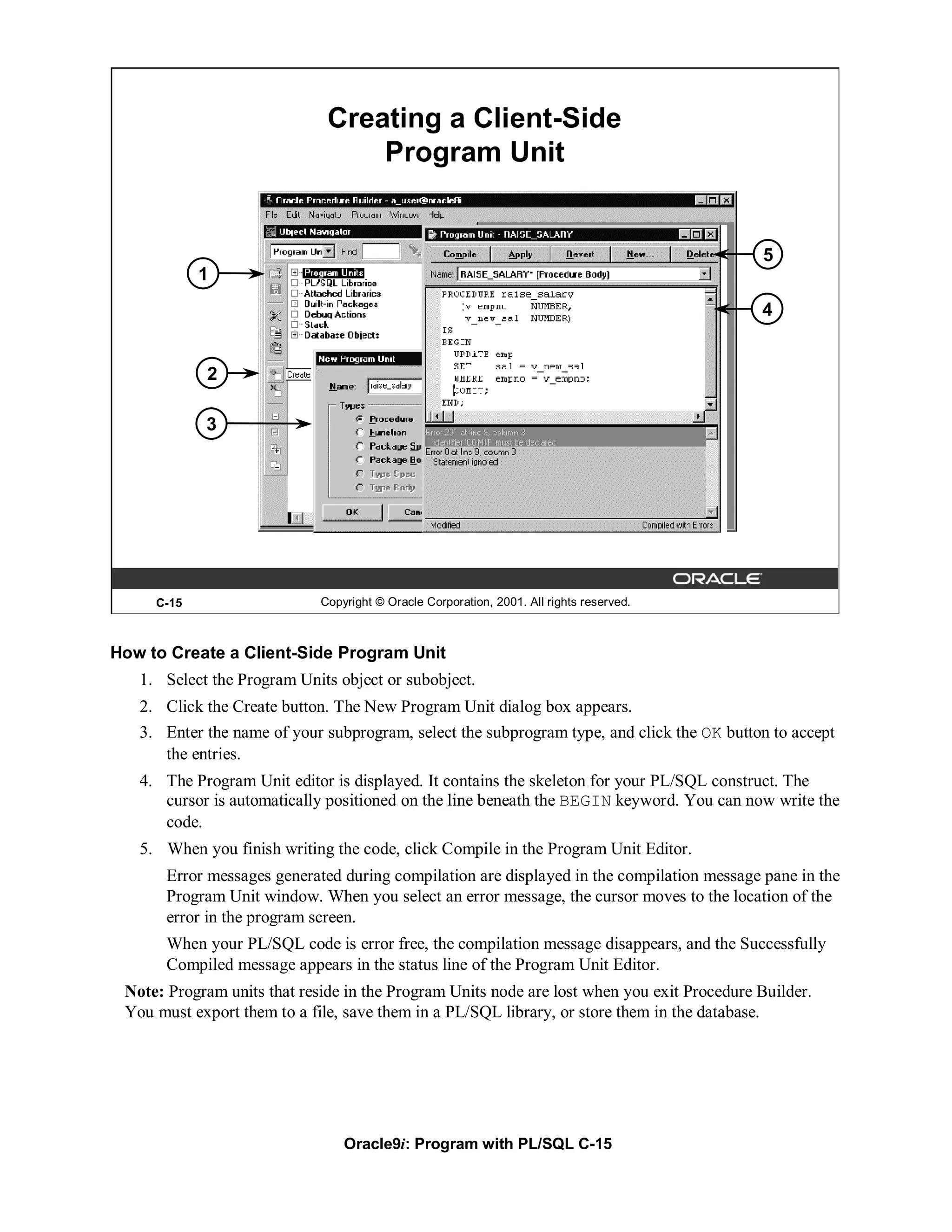 Creating a Client-Side
                                  Program Unit


                                                                                            5
            1
                                                                                            4


            2

            3




     C-15                    Copyright © Oracle Corporation, 2001. All rights reserved.



How to Create a Client-Side Program Unit
   1. Select the Program Units object or subobject.
   2. Click the Create button. The New Program Unit dialog box appears.
   3. Enter the name of your subprogram, select the subprogram type, and click the OK button to accept
      the entries.
   4. The Program Unit editor is displayed. It contains the skeleton for your PL/SQL construct. The
      cursor is automatically positioned on the line beneath the BEGIN keyword. You can now write the
      code.
   5. When you finish writing the code, click Compile in the Program Unit Editor.
       Error messages generated during compilation are displayed in the compilation message pane in the
       Program Unit window. When you select an error message, the cursor moves to the location of the
       error in the program screen.
       When your PL/SQL code is error free, the compilation message disappears, and the Successfully
       Compiled message appears in the status line of the Program Unit Editor.
 Note: Program units that reside in the Program Units node are lost when you exit Procedure Builder.
 You must export them to a file, save them in a PL/SQL library, or store them in the database.




                                 Oracle9i: Program with PL/SQL C-15
 