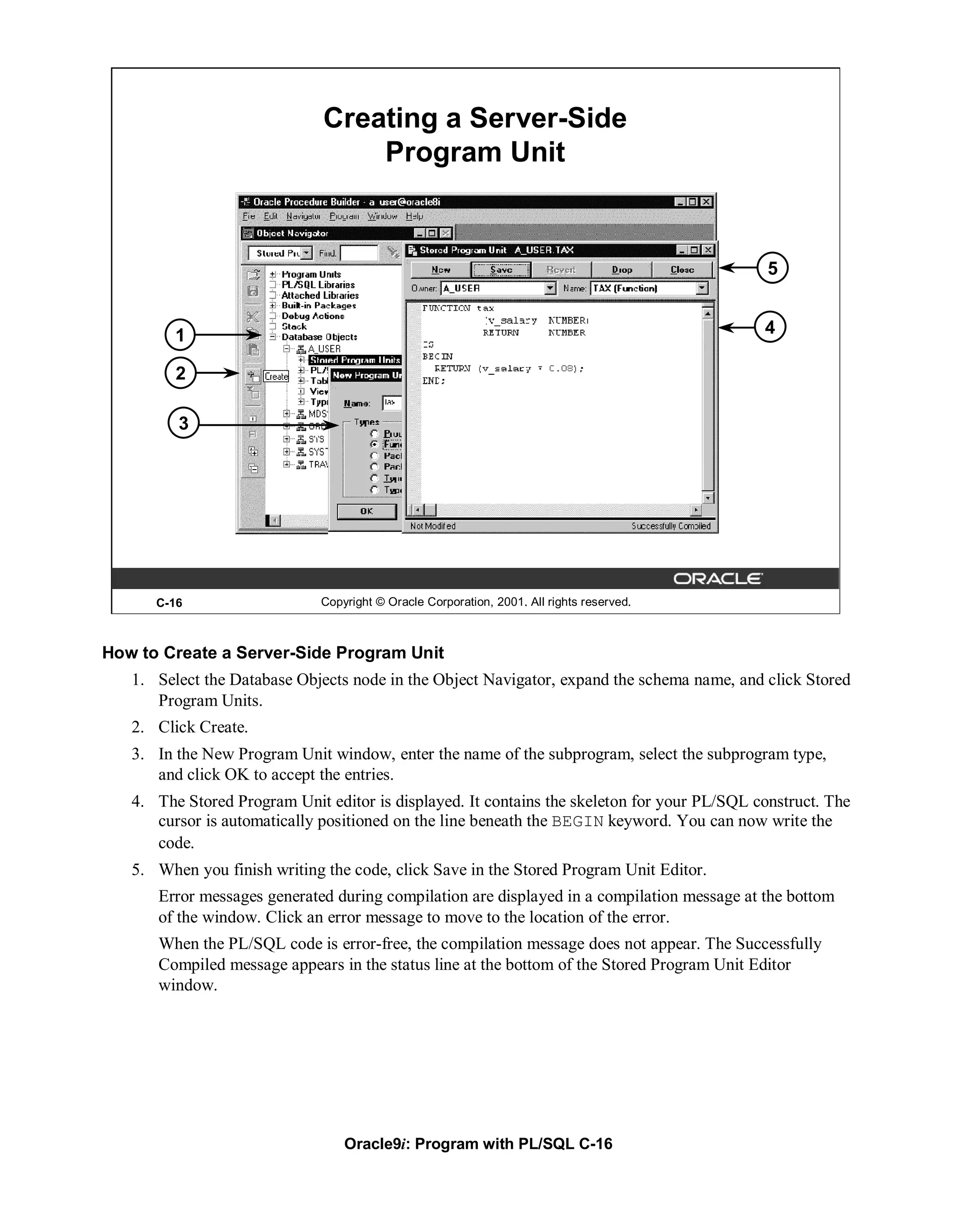 Creating a Server-Side
                                  Program Unit


                                                                                              5


         1                                                                                   4

         2

         3




      C-16                    Copyright © Oracle Corporation, 2001. All rights reserved.



How to Create a Server-Side Program Unit
   1. Select the Database Objects node in the Object Navigator, expand the schema name, and click Stored
      Program Units.
   2. Click Create.
   3. In the New Program Unit window, enter the name of the subprogram, select the subprogram type,
      and click OK to accept the entries.
   4. The Stored Program Unit editor is displayed. It contains the skeleton for your PL/SQL construct. The
      cursor is automatically positioned on the line beneath the BEGIN keyword. You can now write the
      code.
   5. When you finish writing the code, click Save in the Stored Program Unit Editor.
      Error messages generated during compilation are displayed in a compilation message at the bottom
      of the window. Click an error message to move to the location of the error.
      When the PL/SQL code is error-free, the compilation message does not appear. The Successfully
      Compiled message appears in the status line at the bottom of the Stored Program Unit Editor
      window.




                                  Oracle9i: Program with PL/SQL C-16
 