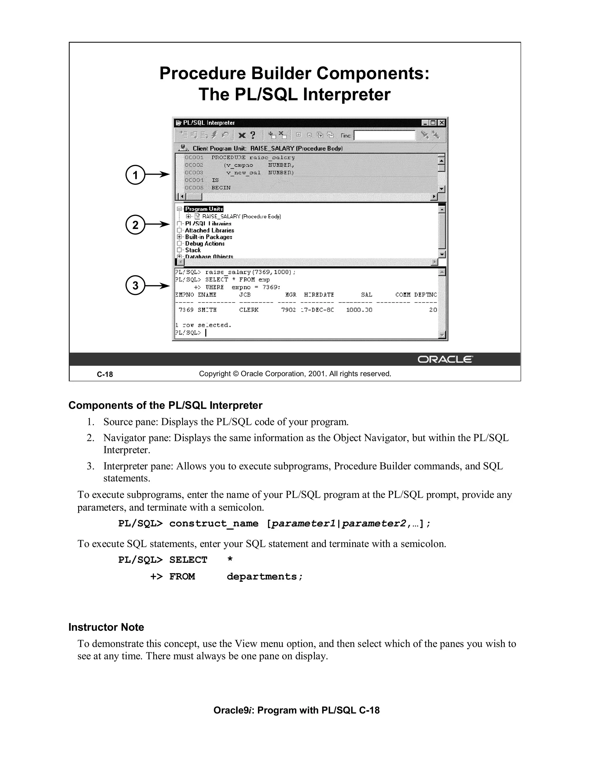 Procedure Builder Components:
                       The PL/SQL Interpreter



             1



             2




             3




     C-18                   Copyright © Oracle Corporation, 2001. All rights reserved.



Components of the PL/SQL Interpreter
   1. Source pane: Displays the PL/SQL code of your program.
   2. Navigator pane: Displays the same information as the Object Navigator, but within the PL/SQL
      Interpreter.
   3. Interpreter pane: Allows you to execute subprograms, Procedure Builder commands, and SQL
      statements.
 To execute subprograms, enter the name of your PL/SQL program at the PL/SQL prompt, provide any
 parameters, and terminate with a semicolon.
          PL/SQL> construct_name [parameter1|parameter2,…];
 To execute SQL statements, enter your SQL statement and terminate with a semicolon.
         PL/SQL> SELECT            *
                  +> FROM           departments;



Instructor Note
 To demonstrate this concept, use the View menu option, and then select which of the panes you wish to
 see at any time. There must always be one pane on display.




                                Oracle9i: Program with PL/SQL C-18
 
