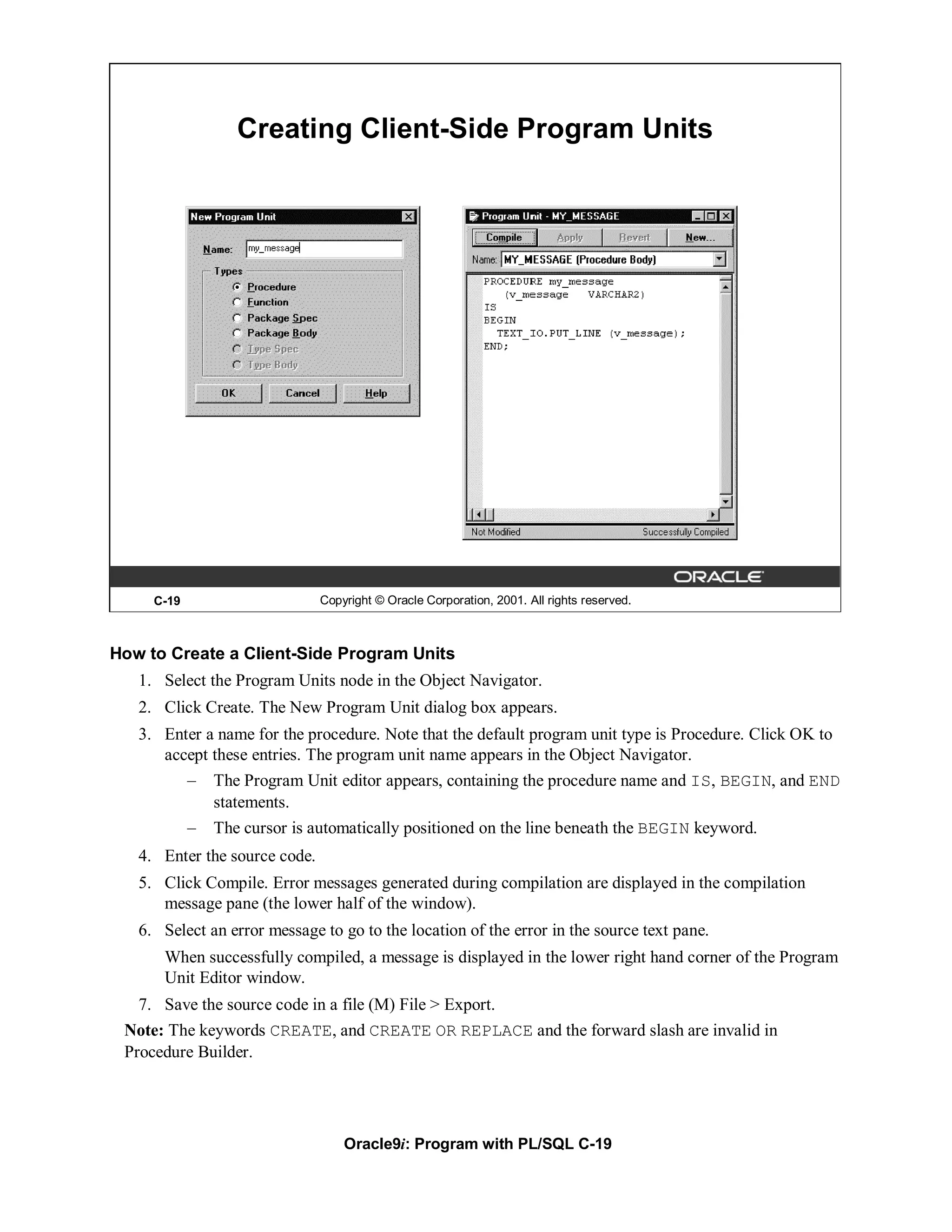 Creating Client-Side Program Units




     C-19                      Copyright © Oracle Corporation, 2001. All rights reserved.



How to Create a Client-Side Program Units
   1. Select the Program Units node in the Object Navigator.
   2. Click Create. The New Program Unit dialog box appears.
   3. Enter a name for the procedure. Note that the default program unit type is Procedure. Click OK to
      accept these entries. The program unit name appears in the Object Navigator.
            –   The Program Unit editor appears, containing the procedure name and IS, BEGIN, and END
                statements.
            –   The cursor is automatically positioned on the line beneath the BEGIN keyword.
   4. Enter the source code.
   5. Click Compile. Error messages generated during compilation are displayed in the compilation
      message pane (the lower half of the window).
   6. Select an error message to go to the location of the error in the source text pane.
      When successfully compiled, a message is displayed in the lower right hand corner of the Program
      Unit Editor window.
   7. Save the source code in a file (M) File > Export.
 Note: The keywords CREATE, and CREATE OR REPLACE and the forward slash are invalid in
 Procedure Builder.




                                   Oracle9i: Program with PL/SQL C-19
 