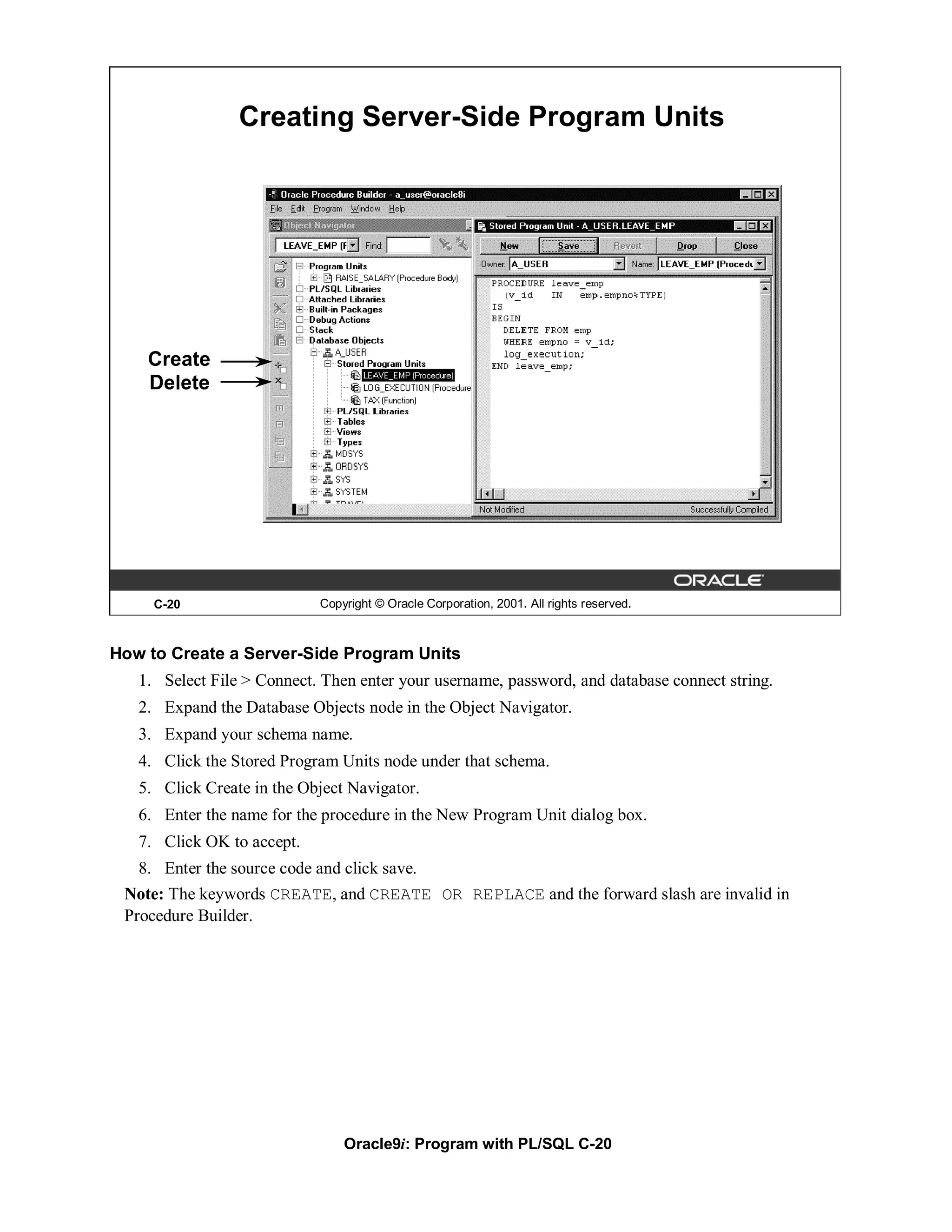 Creating Server-Side Program Units




    Create
    Delete




     C-20                    Copyright © Oracle Corporation, 2001. All rights reserved.



How to Create a Server-Side Program Units
   1. Select File > Connect. Then enter your username, password, and database connect string.
   2. Expand the Database Objects node in the Object Navigator.
   3. Expand your schema name.
   4. Click the Stored Program Units node under that schema.
   5. Click Create in the Object Navigator.
   6. Enter the name for the procedure in the New Program Unit dialog box.
   7. Click OK to accept.
   8. Enter the source code and click save.
 Note: The keywords CREATE, and CREATE OR REPLACE and the forward slash are invalid in
 Procedure Builder.




                                 Oracle9i: Program with PL/SQL C-20
 