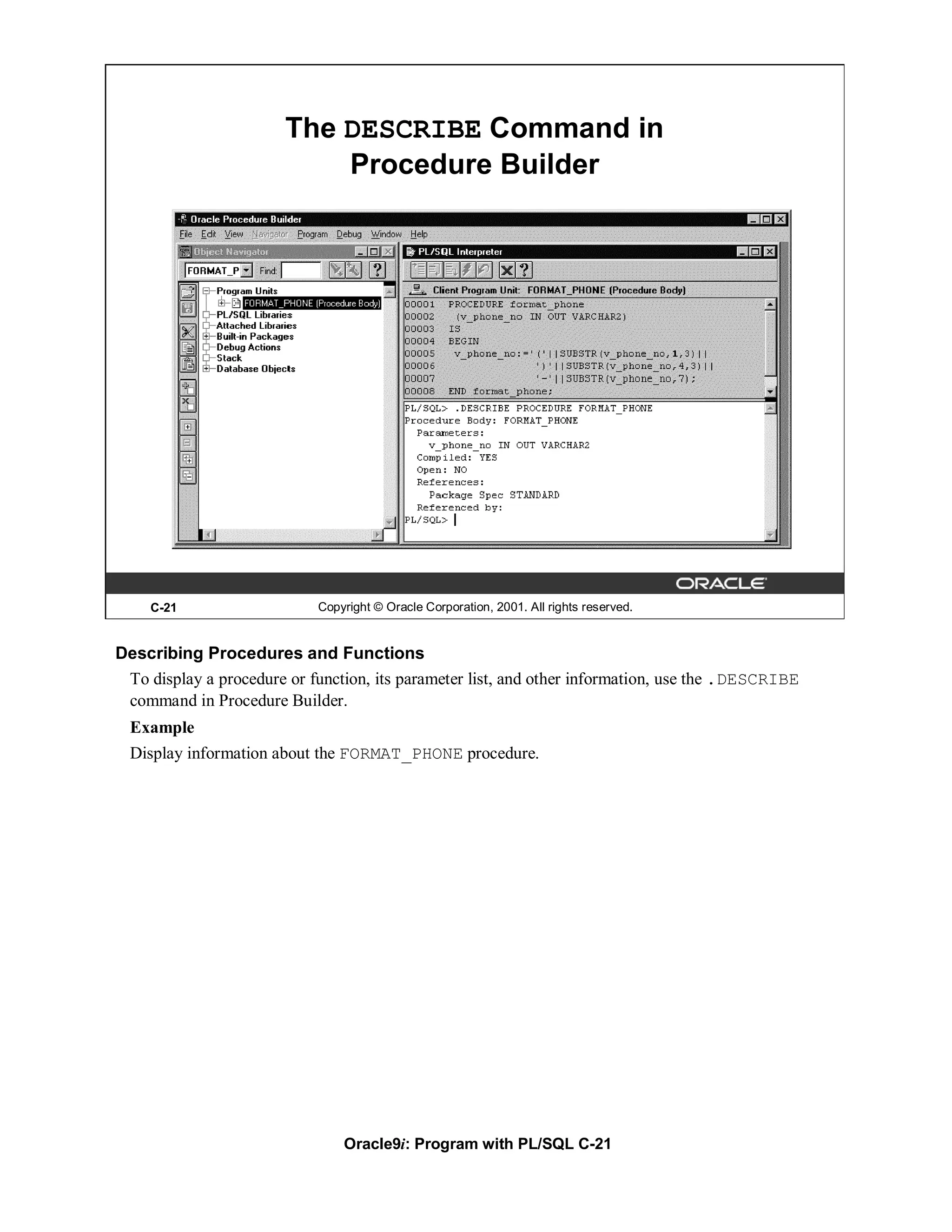 The DESCRIBE Command in
                            Procedure Builder




    C-21                    Copyright © Oracle Corporation, 2001. All rights reserved.


Describing Procedures and Functions
 To display a procedure or function, its parameter list, and other information, use the .DESCRIBE
 command in Procedure Builder.
  Example
  Display information about the FORMAT_PHONE procedure.




                                Oracle9i: Program with PL/SQL C-21
 