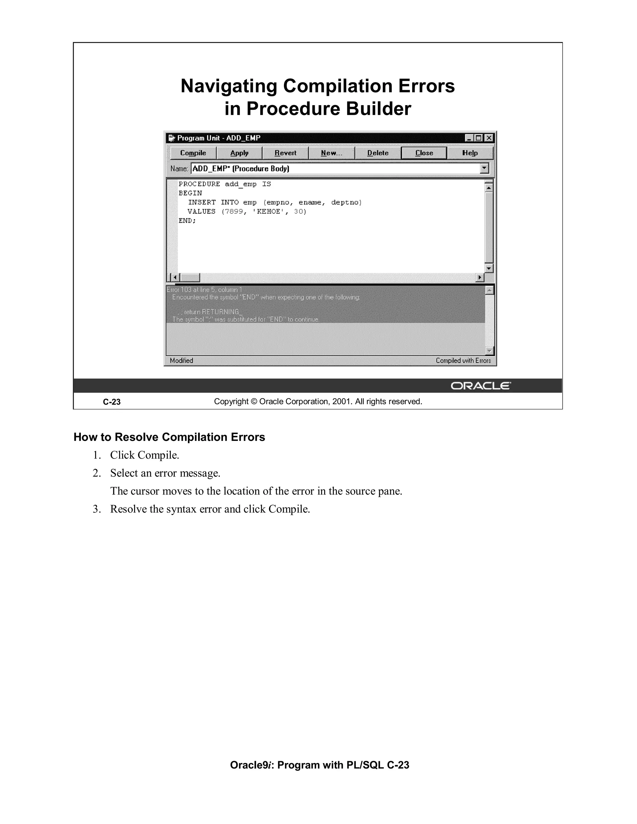 Navigating Compilation Errors
                           in Procedure Builder




     C-23                    Copyright © Oracle Corporation, 2001. All rights reserved.



How to Resolve Compilation Errors
   1. Click Compile.
   2. Select an error message.
      The cursor moves to the location of the error in the source pane.
   3. Resolve the syntax error and click Compile.




                                 Oracle9i: Program with PL/SQL C-23
 