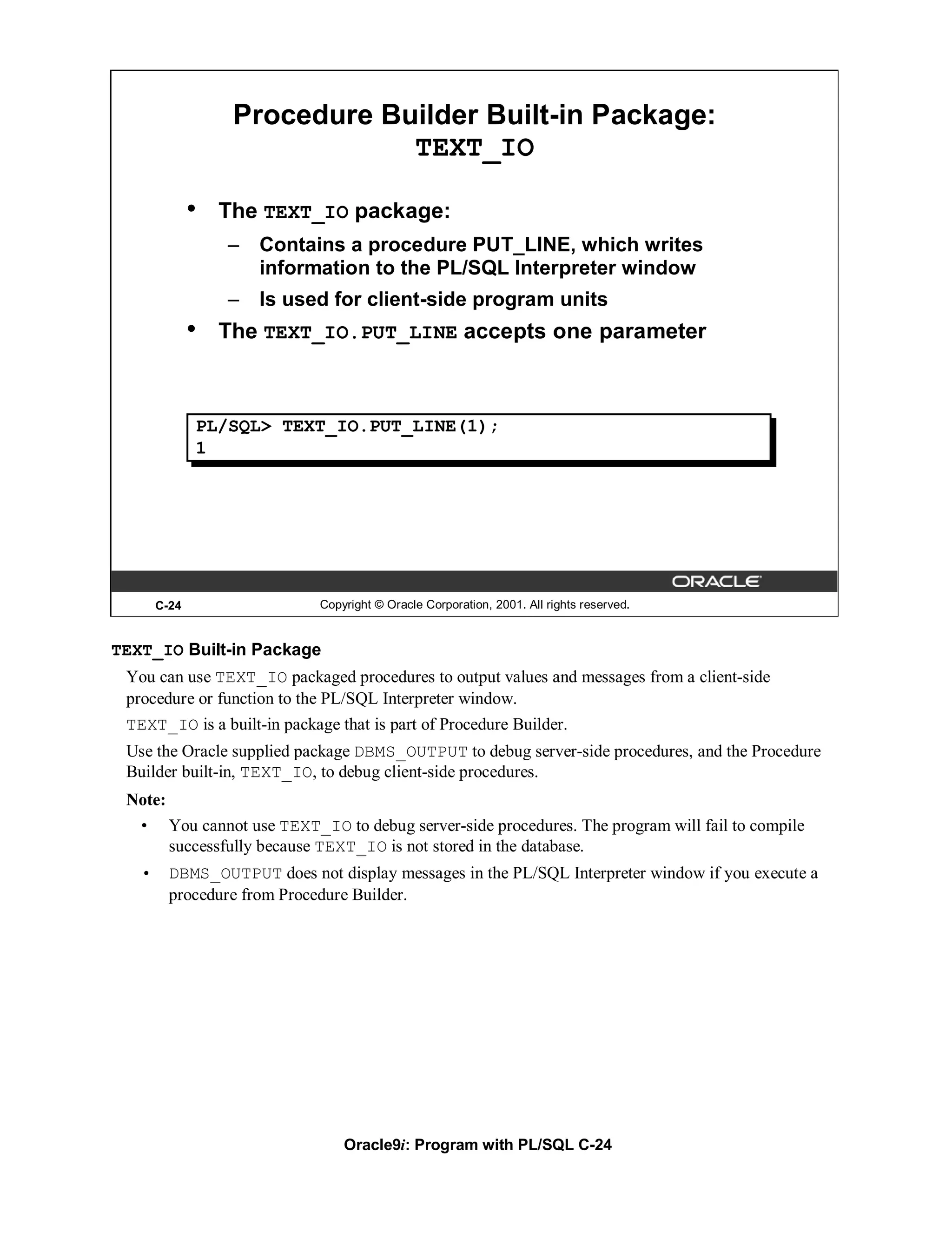 Procedure Builder Built-in Package:
                               TEXT_IO

              •   The TEXT_IO package:
                  –   Contains a procedure PUT_LINE, which writes
                      information to the PL/SQL Interpreter window
                  –   Is used for client-side program units
              •   The TEXT_IO.PUT_LINE accepts one parameter



              PL/SQL> TEXT_IO.PUT_LINE(1);
              1




       C-24                  Copyright © Oracle Corporation, 2001. All rights reserved.


TEXT_IO Built-in Package
 You can use TEXT_IO packaged procedures to output values and messages from a client-side
 procedure or function to the PL/SQL Interpreter window.
 TEXT_IO is a built-in package that is part of Procedure Builder.
 Use the Oracle supplied package DBMS_OUTPUT to debug server-side procedures, and the Procedure
 Builder built-in, TEXT_IO, to debug client-side procedures.
 Note:
  • You cannot use TEXT_IO to debug server-side procedures. The program will fail to compile
       successfully because TEXT_IO is not stored in the database.
   •     DBMS_OUTPUT does not display messages in the PL/SQL Interpreter window if you execute a
         procedure from Procedure Builder.




                                 Oracle9i: Program with PL/SQL C-24
 
