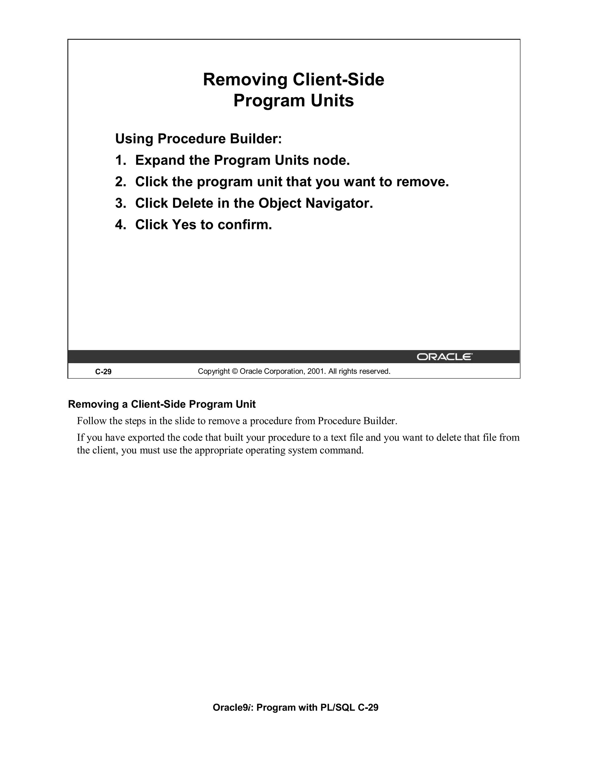 Removing Client-Side
                                  Program Units

            Using Procedure Builder:
            1. Expand the Program Units node.
            2. Click the program unit that you want to remove.
            3. Click Delete in the Object Navigator.
            4. Click Yes to confirm.




     C-29                     Copyright © Oracle Corporation, 2001. All rights reserved.



Removing a Client-Side Program Unit
 Follow the steps in the slide to remove a procedure from Procedure Builder.
 If you have exported the code that built your procedure to a text file and you want to delete that file from
 the client, you must use the appropriate operating system command.




                                  Oracle9i: Program with PL/SQL C-29
 